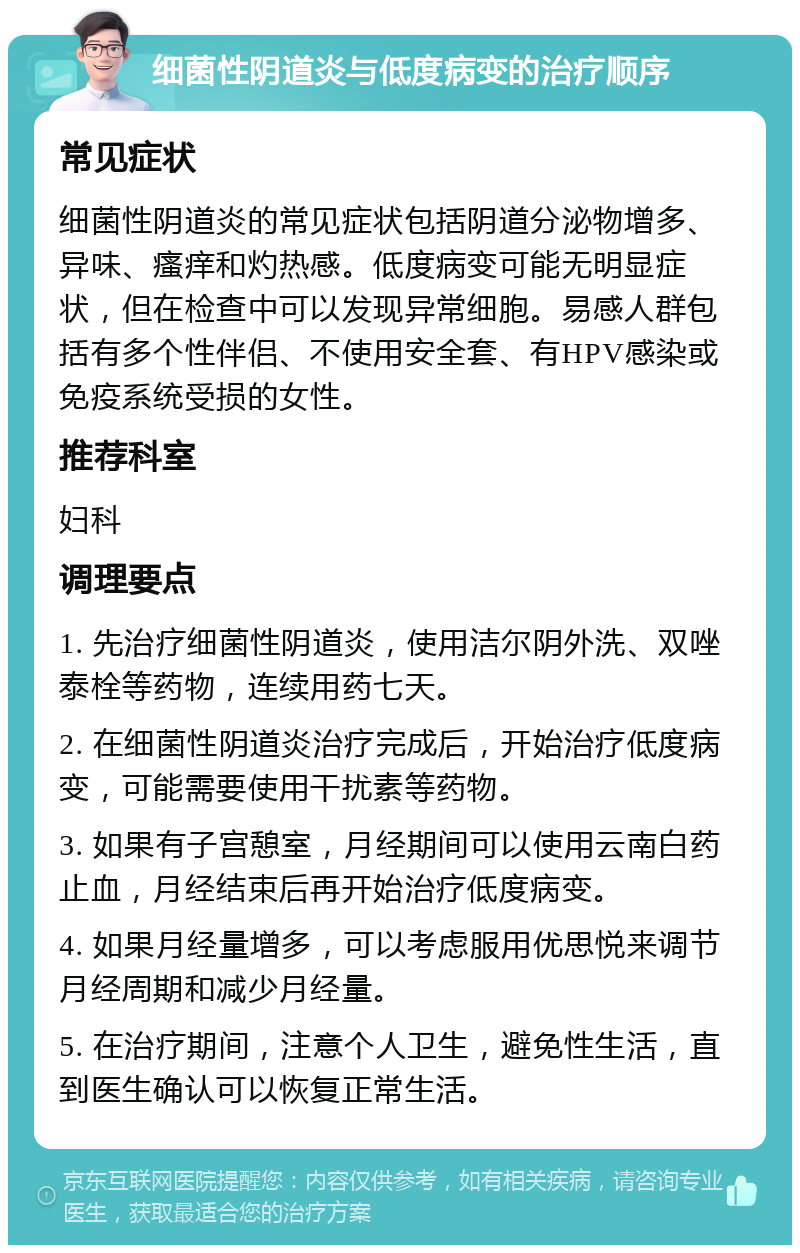 细菌性阴道炎与低度病变的治疗顺序 常见症状 细菌性阴道炎的常见症状包括阴道分泌物增多、异味、瘙痒和灼热感。低度病变可能无明显症状，但在检查中可以发现异常细胞。易感人群包括有多个性伴侣、不使用安全套、有HPV感染或免疫系统受损的女性。 推荐科室 妇科 调理要点 1. 先治疗细菌性阴道炎，使用洁尔阴外洗、双唑泰栓等药物，连续用药七天。 2. 在细菌性阴道炎治疗完成后，开始治疗低度病变，可能需要使用干扰素等药物。 3. 如果有子宫憩室，月经期间可以使用云南白药止血，月经结束后再开始治疗低度病变。 4. 如果月经量增多，可以考虑服用优思悦来调节月经周期和减少月经量。 5. 在治疗期间，注意个人卫生，避免性生活，直到医生确认可以恢复正常生活。