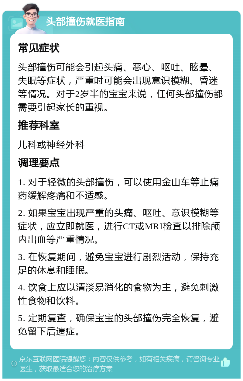 头部撞伤就医指南 常见症状 头部撞伤可能会引起头痛、恶心、呕吐、眩晕、失眠等症状，严重时可能会出现意识模糊、昏迷等情况。对于2岁半的宝宝来说，任何头部撞伤都需要引起家长的重视。 推荐科室 儿科或神经外科 调理要点 1. 对于轻微的头部撞伤，可以使用金山车等止痛药缓解疼痛和不适感。 2. 如果宝宝出现严重的头痛、呕吐、意识模糊等症状，应立即就医，进行CT或MRI检查以排除颅内出血等严重情况。 3. 在恢复期间，避免宝宝进行剧烈活动，保持充足的休息和睡眠。 4. 饮食上应以清淡易消化的食物为主，避免刺激性食物和饮料。 5. 定期复查，确保宝宝的头部撞伤完全恢复，避免留下后遗症。