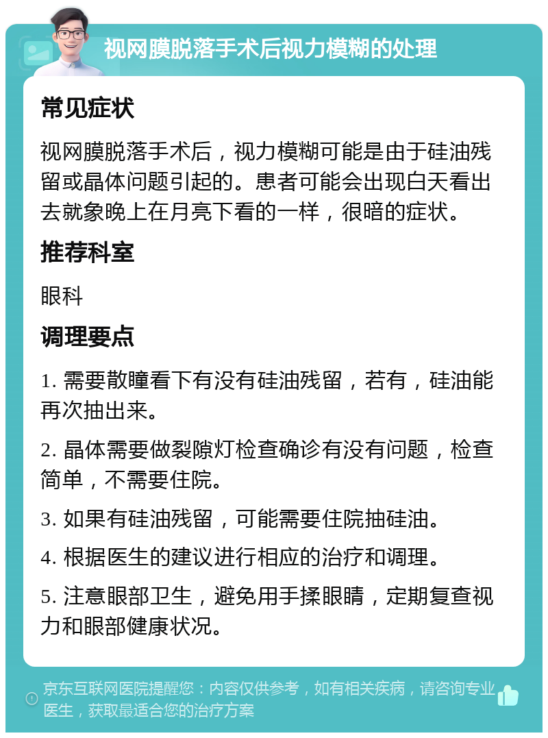 视网膜脱落手术后视力模糊的处理 常见症状 视网膜脱落手术后，视力模糊可能是由于硅油残留或晶体问题引起的。患者可能会出现白天看出去就象晚上在月亮下看的一样，很暗的症状。 推荐科室 眼科 调理要点 1. 需要散瞳看下有没有硅油残留，若有，硅油能再次抽出来。 2. 晶体需要做裂隙灯检查确诊有没有问题，检查简单，不需要住院。 3. 如果有硅油残留，可能需要住院抽硅油。 4. 根据医生的建议进行相应的治疗和调理。 5. 注意眼部卫生，避免用手揉眼睛，定期复查视力和眼部健康状况。