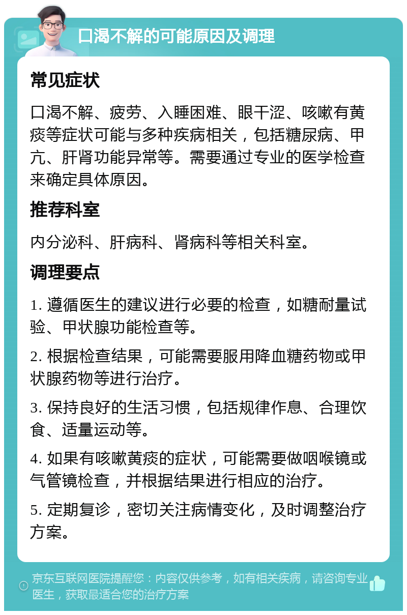 口渴不解的可能原因及调理 常见症状 口渴不解、疲劳、入睡困难、眼干涩、咳嗽有黄痰等症状可能与多种疾病相关，包括糖尿病、甲亢、肝肾功能异常等。需要通过专业的医学检查来确定具体原因。 推荐科室 内分泌科、肝病科、肾病科等相关科室。 调理要点 1. 遵循医生的建议进行必要的检查，如糖耐量试验、甲状腺功能检查等。 2. 根据检查结果，可能需要服用降血糖药物或甲状腺药物等进行治疗。 3. 保持良好的生活习惯，包括规律作息、合理饮食、适量运动等。 4. 如果有咳嗽黄痰的症状，可能需要做咽喉镜或气管镜检查，并根据结果进行相应的治疗。 5. 定期复诊，密切关注病情变化，及时调整治疗方案。