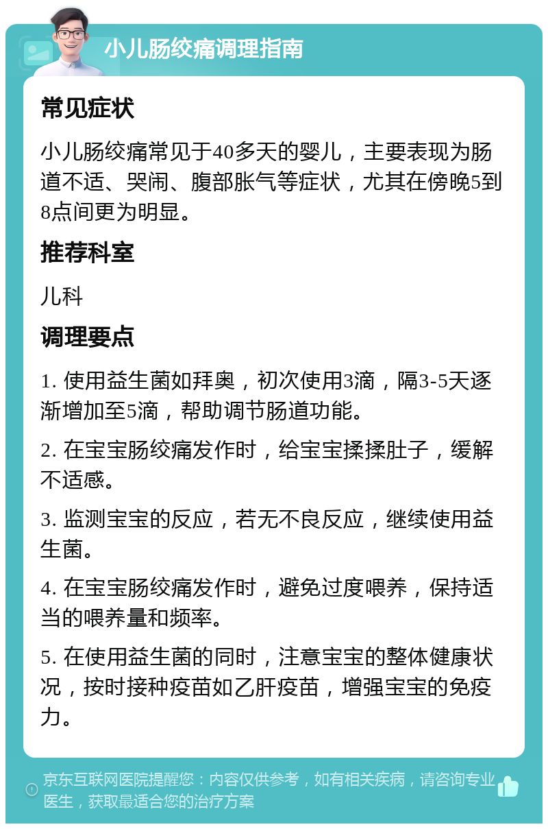 小儿肠绞痛调理指南 常见症状 小儿肠绞痛常见于40多天的婴儿，主要表现为肠道不适、哭闹、腹部胀气等症状，尤其在傍晚5到8点间更为明显。 推荐科室 儿科 调理要点 1. 使用益生菌如拜奥，初次使用3滴，隔3-5天逐渐增加至5滴，帮助调节肠道功能。 2. 在宝宝肠绞痛发作时，给宝宝揉揉肚子，缓解不适感。 3. 监测宝宝的反应，若无不良反应，继续使用益生菌。 4. 在宝宝肠绞痛发作时，避免过度喂养，保持适当的喂养量和频率。 5. 在使用益生菌的同时，注意宝宝的整体健康状况，按时接种疫苗如乙肝疫苗，增强宝宝的免疫力。