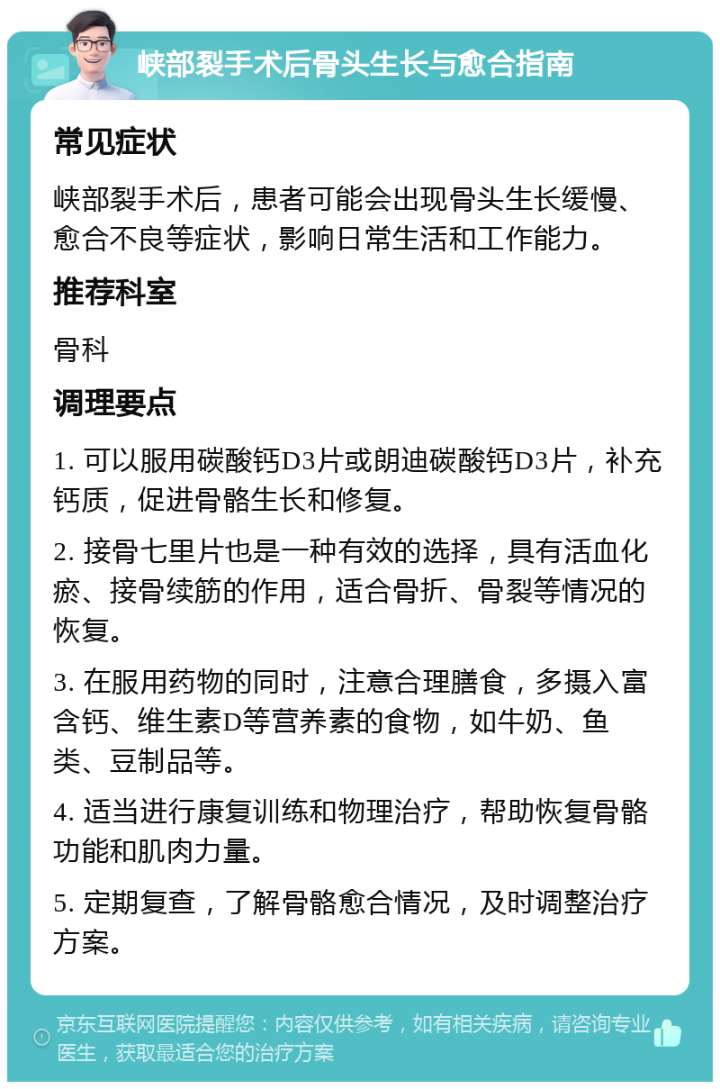 峡部裂手术后骨头生长与愈合指南 常见症状 峡部裂手术后，患者可能会出现骨头生长缓慢、愈合不良等症状，影响日常生活和工作能力。 推荐科室 骨科 调理要点 1. 可以服用碳酸钙D3片或朗迪碳酸钙D3片，补充钙质，促进骨骼生长和修复。 2. 接骨七里片也是一种有效的选择，具有活血化瘀、接骨续筋的作用，适合骨折、骨裂等情况的恢复。 3. 在服用药物的同时，注意合理膳食，多摄入富含钙、维生素D等营养素的食物，如牛奶、鱼类、豆制品等。 4. 适当进行康复训练和物理治疗，帮助恢复骨骼功能和肌肉力量。 5. 定期复查，了解骨骼愈合情况，及时调整治疗方案。