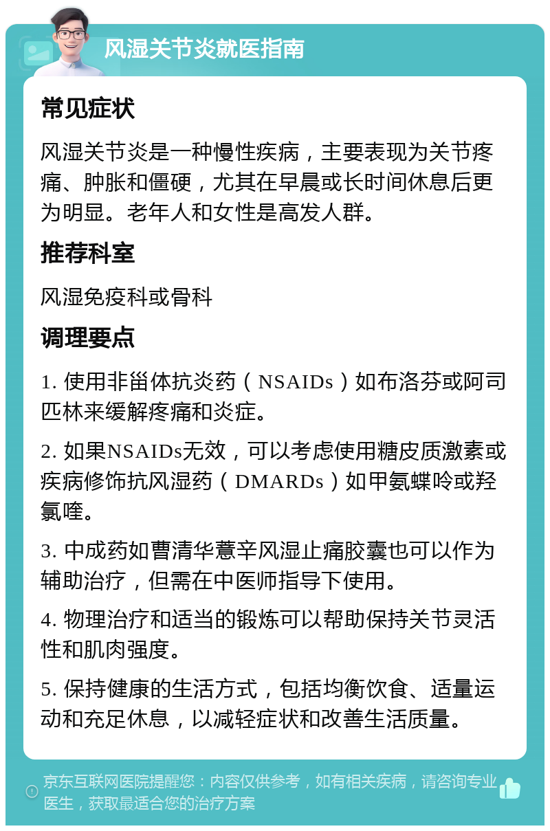 风湿关节炎就医指南 常见症状 风湿关节炎是一种慢性疾病，主要表现为关节疼痛、肿胀和僵硬，尤其在早晨或长时间休息后更为明显。老年人和女性是高发人群。 推荐科室 风湿免疫科或骨科 调理要点 1. 使用非甾体抗炎药（NSAIDs）如布洛芬或阿司匹林来缓解疼痛和炎症。 2. 如果NSAIDs无效，可以考虑使用糖皮质激素或疾病修饰抗风湿药（DMARDs）如甲氨蝶呤或羟氯喹。 3. 中成药如曹清华薏辛风湿止痛胶囊也可以作为辅助治疗，但需在中医师指导下使用。 4. 物理治疗和适当的锻炼可以帮助保持关节灵活性和肌肉强度。 5. 保持健康的生活方式，包括均衡饮食、适量运动和充足休息，以减轻症状和改善生活质量。