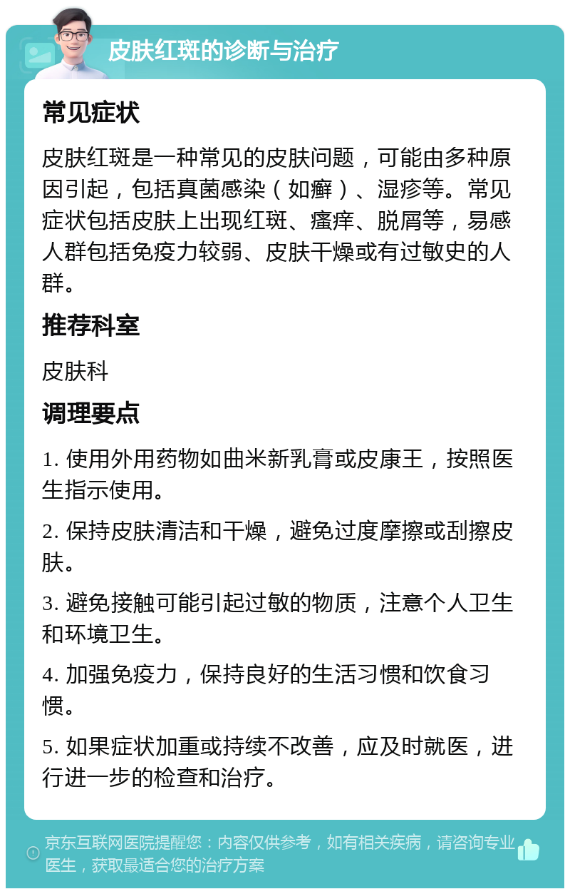 皮肤红斑的诊断与治疗 常见症状 皮肤红斑是一种常见的皮肤问题，可能由多种原因引起，包括真菌感染（如癣）、湿疹等。常见症状包括皮肤上出现红斑、瘙痒、脱屑等，易感人群包括免疫力较弱、皮肤干燥或有过敏史的人群。 推荐科室 皮肤科 调理要点 1. 使用外用药物如曲米新乳膏或皮康王，按照医生指示使用。 2. 保持皮肤清洁和干燥，避免过度摩擦或刮擦皮肤。 3. 避免接触可能引起过敏的物质，注意个人卫生和环境卫生。 4. 加强免疫力，保持良好的生活习惯和饮食习惯。 5. 如果症状加重或持续不改善，应及时就医，进行进一步的检查和治疗。