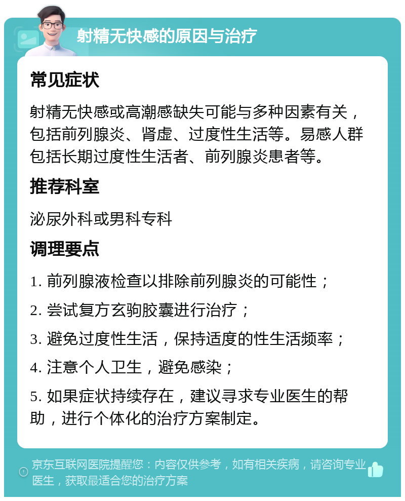 射精无快感的原因与治疗 常见症状 射精无快感或高潮感缺失可能与多种因素有关，包括前列腺炎、肾虚、过度性生活等。易感人群包括长期过度性生活者、前列腺炎患者等。 推荐科室 泌尿外科或男科专科 调理要点 1. 前列腺液检查以排除前列腺炎的可能性； 2. 尝试复方玄驹胶囊进行治疗； 3. 避免过度性生活，保持适度的性生活频率； 4. 注意个人卫生，避免感染； 5. 如果症状持续存在，建议寻求专业医生的帮助，进行个体化的治疗方案制定。