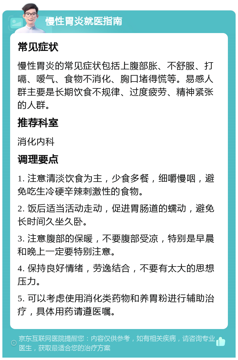 慢性胃炎就医指南 常见症状 慢性胃炎的常见症状包括上腹部胀、不舒服、打嗝、嗳气、食物不消化、胸口堵得慌等。易感人群主要是长期饮食不规律、过度疲劳、精神紧张的人群。 推荐科室 消化内科 调理要点 1. 注意清淡饮食为主，少食多餐，细嚼慢咽，避免吃生冷硬辛辣刺激性的食物。 2. 饭后适当活动走动，促进胃肠道的蠕动，避免长时间久坐久卧。 3. 注意腹部的保暖，不要腹部受凉，特别是早晨和晚上一定要特别注意。 4. 保持良好情绪，劳逸结合，不要有太大的思想压力。 5. 可以考虑使用消化类药物和养胃粉进行辅助治疗，具体用药请遵医嘱。