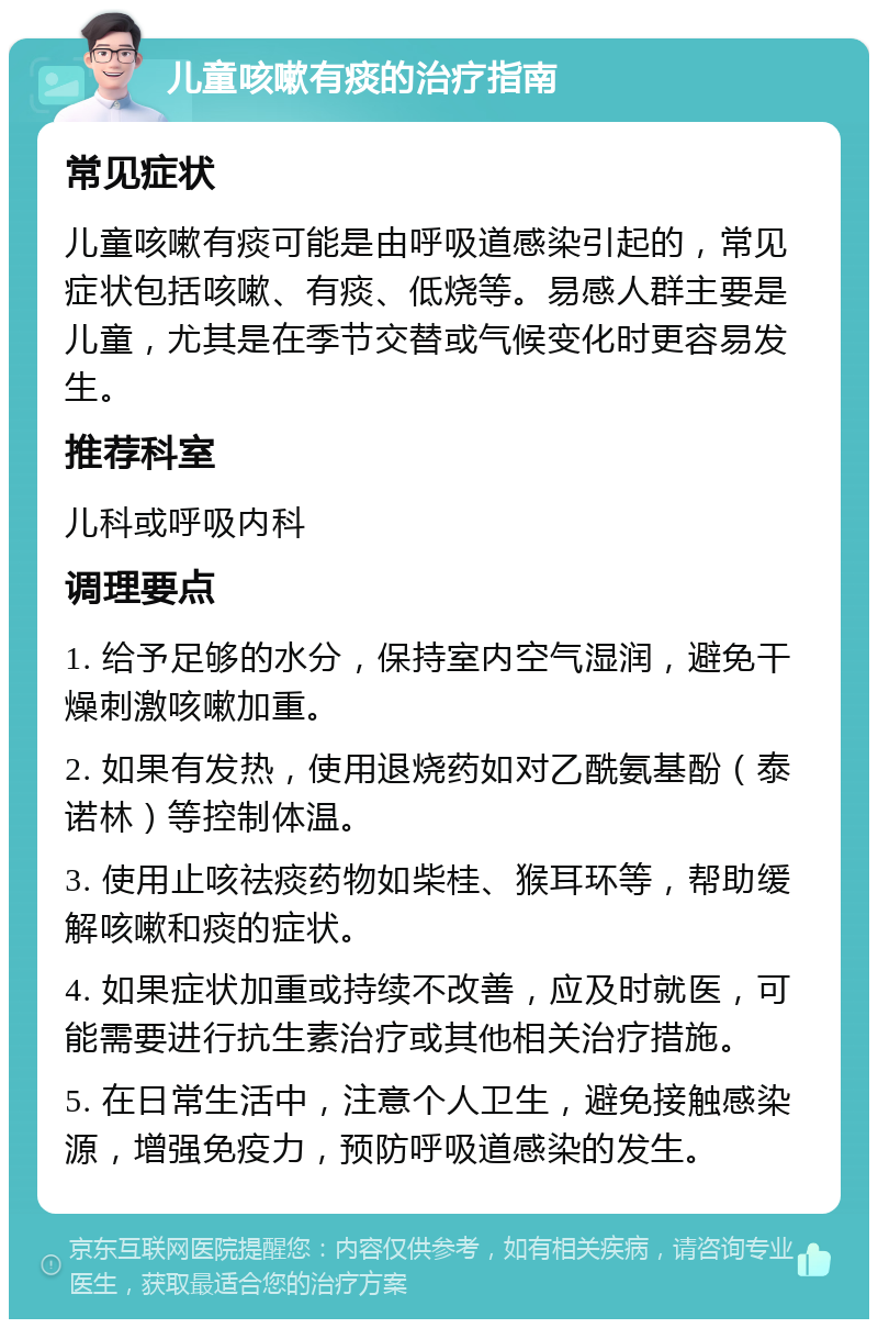 儿童咳嗽有痰的治疗指南 常见症状 儿童咳嗽有痰可能是由呼吸道感染引起的，常见症状包括咳嗽、有痰、低烧等。易感人群主要是儿童，尤其是在季节交替或气候变化时更容易发生。 推荐科室 儿科或呼吸内科 调理要点 1. 给予足够的水分，保持室内空气湿润，避免干燥刺激咳嗽加重。 2. 如果有发热，使用退烧药如对乙酰氨基酚（泰诺林）等控制体温。 3. 使用止咳祛痰药物如柴桂、猴耳环等，帮助缓解咳嗽和痰的症状。 4. 如果症状加重或持续不改善，应及时就医，可能需要进行抗生素治疗或其他相关治疗措施。 5. 在日常生活中，注意个人卫生，避免接触感染源，增强免疫力，预防呼吸道感染的发生。