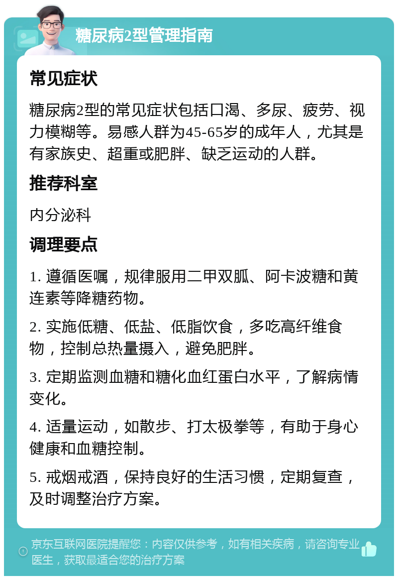 糖尿病2型管理指南 常见症状 糖尿病2型的常见症状包括口渴、多尿、疲劳、视力模糊等。易感人群为45-65岁的成年人，尤其是有家族史、超重或肥胖、缺乏运动的人群。 推荐科室 内分泌科 调理要点 1. 遵循医嘱，规律服用二甲双胍、阿卡波糖和黄连素等降糖药物。 2. 实施低糖、低盐、低脂饮食，多吃高纤维食物，控制总热量摄入，避免肥胖。 3. 定期监测血糖和糖化血红蛋白水平，了解病情变化。 4. 适量运动，如散步、打太极拳等，有助于身心健康和血糖控制。 5. 戒烟戒酒，保持良好的生活习惯，定期复查，及时调整治疗方案。