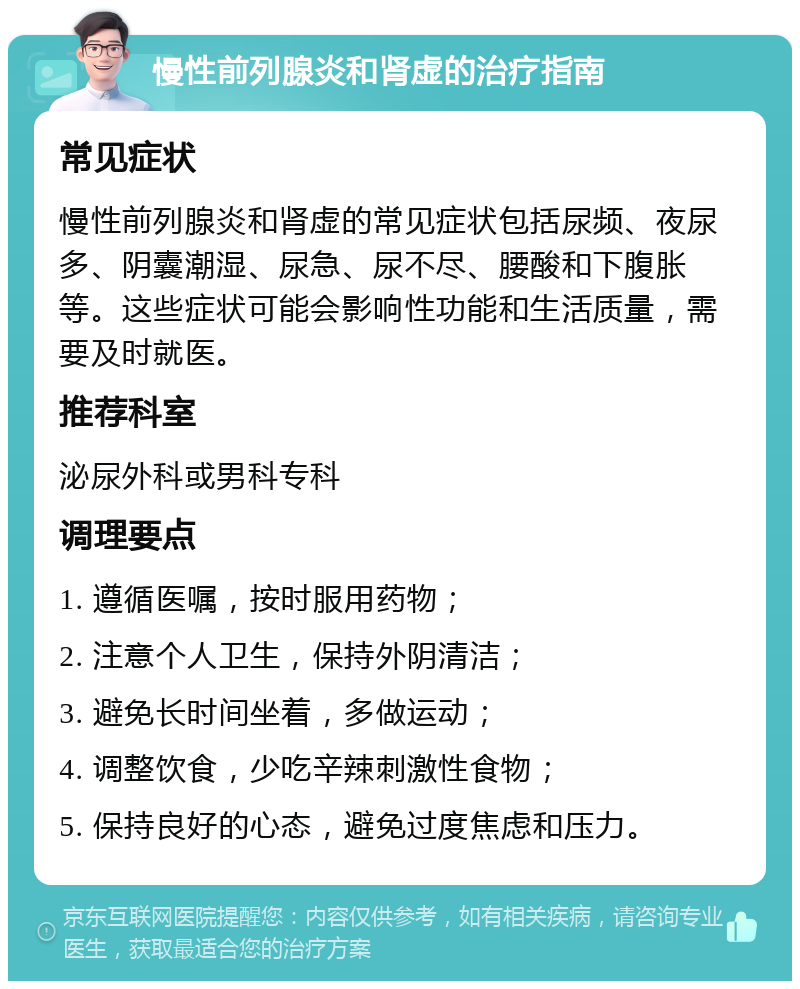 慢性前列腺炎和肾虚的治疗指南 常见症状 慢性前列腺炎和肾虚的常见症状包括尿频、夜尿多、阴囊潮湿、尿急、尿不尽、腰酸和下腹胀等。这些症状可能会影响性功能和生活质量，需要及时就医。 推荐科室 泌尿外科或男科专科 调理要点 1. 遵循医嘱，按时服用药物； 2. 注意个人卫生，保持外阴清洁； 3. 避免长时间坐着，多做运动； 4. 调整饮食，少吃辛辣刺激性食物； 5. 保持良好的心态，避免过度焦虑和压力。