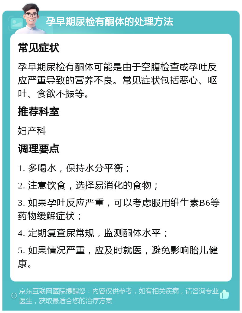 孕早期尿检有酮体的处理方法 常见症状 孕早期尿检有酮体可能是由于空腹检查或孕吐反应严重导致的营养不良。常见症状包括恶心、呕吐、食欲不振等。 推荐科室 妇产科 调理要点 1. 多喝水，保持水分平衡； 2. 注意饮食，选择易消化的食物； 3. 如果孕吐反应严重，可以考虑服用维生素B6等药物缓解症状； 4. 定期复查尿常规，监测酮体水平； 5. 如果情况严重，应及时就医，避免影响胎儿健康。