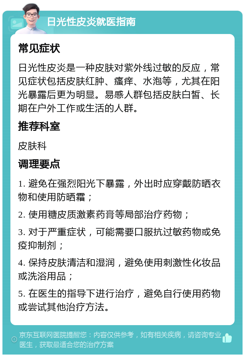 日光性皮炎就医指南 常见症状 日光性皮炎是一种皮肤对紫外线过敏的反应，常见症状包括皮肤红肿、瘙痒、水泡等，尤其在阳光暴露后更为明显。易感人群包括皮肤白皙、长期在户外工作或生活的人群。 推荐科室 皮肤科 调理要点 1. 避免在强烈阳光下暴露，外出时应穿戴防晒衣物和使用防晒霜； 2. 使用糖皮质激素药膏等局部治疗药物； 3. 对于严重症状，可能需要口服抗过敏药物或免疫抑制剂； 4. 保持皮肤清洁和湿润，避免使用刺激性化妆品或洗浴用品； 5. 在医生的指导下进行治疗，避免自行使用药物或尝试其他治疗方法。