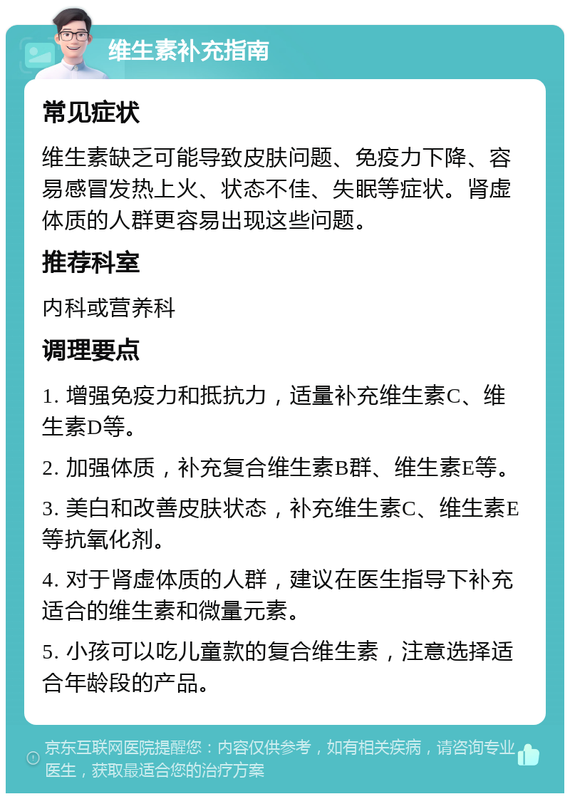 维生素补充指南 常见症状 维生素缺乏可能导致皮肤问题、免疫力下降、容易感冒发热上火、状态不佳、失眠等症状。肾虚体质的人群更容易出现这些问题。 推荐科室 内科或营养科 调理要点 1. 增强免疫力和抵抗力，适量补充维生素C、维生素D等。 2. 加强体质，补充复合维生素B群、维生素E等。 3. 美白和改善皮肤状态，补充维生素C、维生素E等抗氧化剂。 4. 对于肾虚体质的人群，建议在医生指导下补充适合的维生素和微量元素。 5. 小孩可以吃儿童款的复合维生素，注意选择适合年龄段的产品。