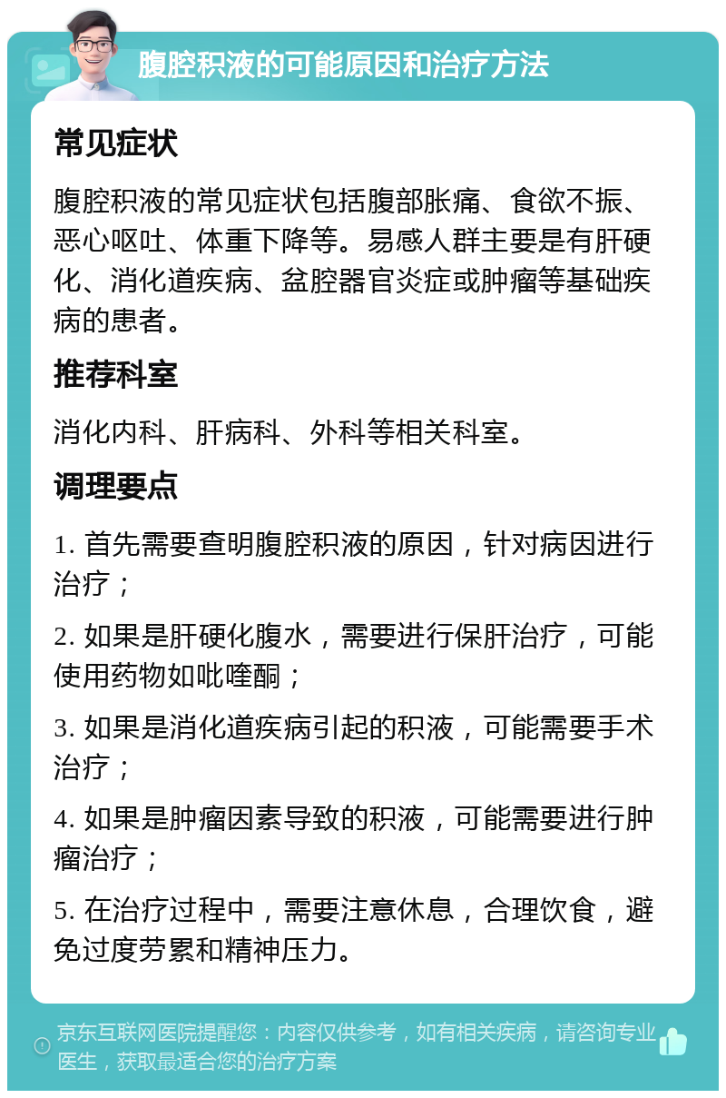 腹腔积液的可能原因和治疗方法 常见症状 腹腔积液的常见症状包括腹部胀痛、食欲不振、恶心呕吐、体重下降等。易感人群主要是有肝硬化、消化道疾病、盆腔器官炎症或肿瘤等基础疾病的患者。 推荐科室 消化内科、肝病科、外科等相关科室。 调理要点 1. 首先需要查明腹腔积液的原因，针对病因进行治疗； 2. 如果是肝硬化腹水，需要进行保肝治疗，可能使用药物如吡喹酮； 3. 如果是消化道疾病引起的积液，可能需要手术治疗； 4. 如果是肿瘤因素导致的积液，可能需要进行肿瘤治疗； 5. 在治疗过程中，需要注意休息，合理饮食，避免过度劳累和精神压力。