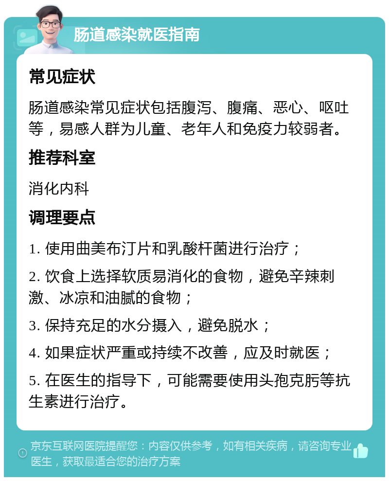 肠道感染就医指南 常见症状 肠道感染常见症状包括腹泻、腹痛、恶心、呕吐等，易感人群为儿童、老年人和免疫力较弱者。 推荐科室 消化内科 调理要点 1. 使用曲美布汀片和乳酸杆菌进行治疗； 2. 饮食上选择软质易消化的食物，避免辛辣刺激、冰凉和油腻的食物； 3. 保持充足的水分摄入，避免脱水； 4. 如果症状严重或持续不改善，应及时就医； 5. 在医生的指导下，可能需要使用头孢克肟等抗生素进行治疗。