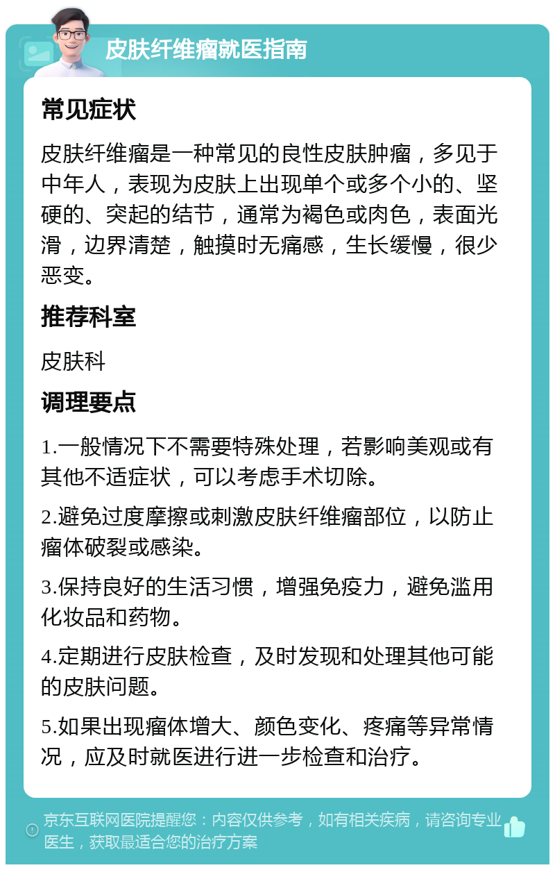 皮肤纤维瘤就医指南 常见症状 皮肤纤维瘤是一种常见的良性皮肤肿瘤，多见于中年人，表现为皮肤上出现单个或多个小的、坚硬的、突起的结节，通常为褐色或肉色，表面光滑，边界清楚，触摸时无痛感，生长缓慢，很少恶变。 推荐科室 皮肤科 调理要点 1.一般情况下不需要特殊处理，若影响美观或有其他不适症状，可以考虑手术切除。 2.避免过度摩擦或刺激皮肤纤维瘤部位，以防止瘤体破裂或感染。 3.保持良好的生活习惯，增强免疫力，避免滥用化妆品和药物。 4.定期进行皮肤检查，及时发现和处理其他可能的皮肤问题。 5.如果出现瘤体增大、颜色变化、疼痛等异常情况，应及时就医进行进一步检查和治疗。