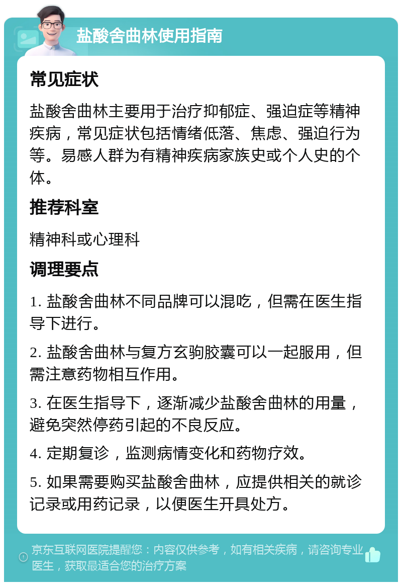 盐酸舍曲林使用指南 常见症状 盐酸舍曲林主要用于治疗抑郁症、强迫症等精神疾病，常见症状包括情绪低落、焦虑、强迫行为等。易感人群为有精神疾病家族史或个人史的个体。 推荐科室 精神科或心理科 调理要点 1. 盐酸舍曲林不同品牌可以混吃，但需在医生指导下进行。 2. 盐酸舍曲林与复方玄驹胶囊可以一起服用，但需注意药物相互作用。 3. 在医生指导下，逐渐减少盐酸舍曲林的用量，避免突然停药引起的不良反应。 4. 定期复诊，监测病情变化和药物疗效。 5. 如果需要购买盐酸舍曲林，应提供相关的就诊记录或用药记录，以便医生开具处方。