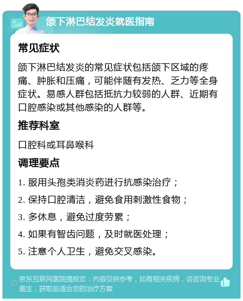 颌下淋巴结发炎就医指南 常见症状 颌下淋巴结发炎的常见症状包括颌下区域的疼痛、肿胀和压痛，可能伴随有发热、乏力等全身症状。易感人群包括抵抗力较弱的人群、近期有口腔感染或其他感染的人群等。 推荐科室 口腔科或耳鼻喉科 调理要点 1. 服用头孢类消炎药进行抗感染治疗； 2. 保持口腔清洁，避免食用刺激性食物； 3. 多休息，避免过度劳累； 4. 如果有智齿问题，及时就医处理； 5. 注意个人卫生，避免交叉感染。