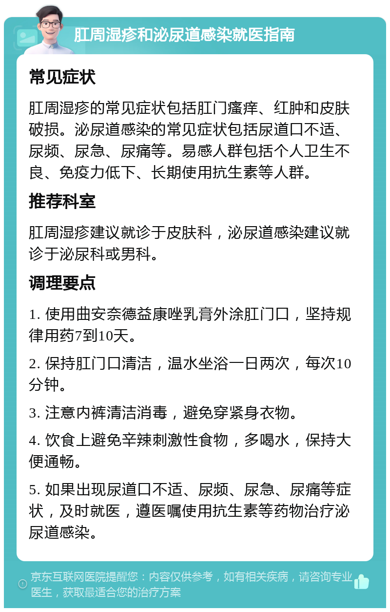 肛周湿疹和泌尿道感染就医指南 常见症状 肛周湿疹的常见症状包括肛门瘙痒、红肿和皮肤破损。泌尿道感染的常见症状包括尿道口不适、尿频、尿急、尿痛等。易感人群包括个人卫生不良、免疫力低下、长期使用抗生素等人群。 推荐科室 肛周湿疹建议就诊于皮肤科，泌尿道感染建议就诊于泌尿科或男科。 调理要点 1. 使用曲安奈德益康唑乳膏外涂肛门口，坚持规律用药7到10天。 2. 保持肛门口清洁，温水坐浴一日两次，每次10分钟。 3. 注意内裤清洁消毒，避免穿紧身衣物。 4. 饮食上避免辛辣刺激性食物，多喝水，保持大便通畅。 5. 如果出现尿道口不适、尿频、尿急、尿痛等症状，及时就医，遵医嘱使用抗生素等药物治疗泌尿道感染。