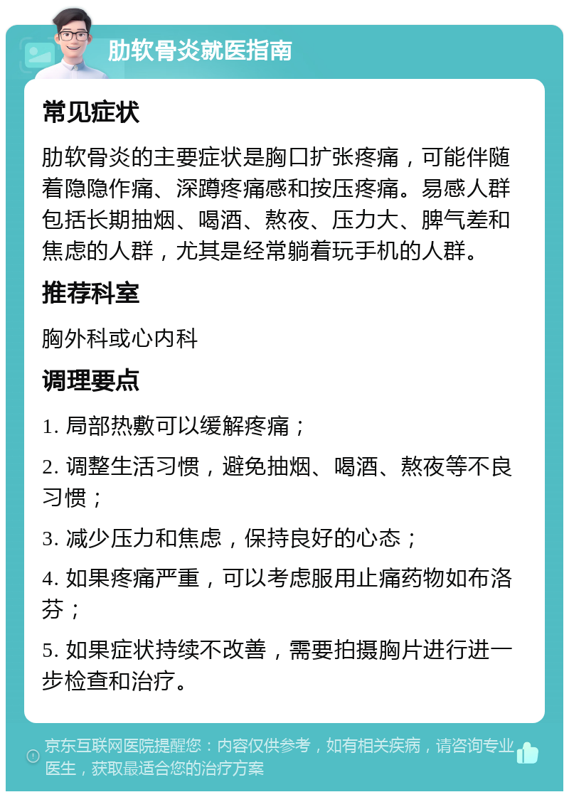 肋软骨炎就医指南 常见症状 肋软骨炎的主要症状是胸口扩张疼痛，可能伴随着隐隐作痛、深蹲疼痛感和按压疼痛。易感人群包括长期抽烟、喝酒、熬夜、压力大、脾气差和焦虑的人群，尤其是经常躺着玩手机的人群。 推荐科室 胸外科或心内科 调理要点 1. 局部热敷可以缓解疼痛； 2. 调整生活习惯，避免抽烟、喝酒、熬夜等不良习惯； 3. 减少压力和焦虑，保持良好的心态； 4. 如果疼痛严重，可以考虑服用止痛药物如布洛芬； 5. 如果症状持续不改善，需要拍摄胸片进行进一步检查和治疗。