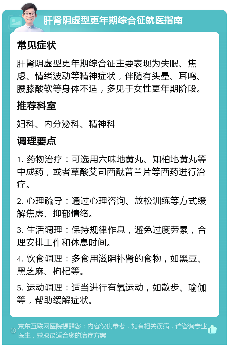 肝肾阴虚型更年期综合征就医指南 常见症状 肝肾阴虚型更年期综合征主要表现为失眠、焦虑、情绪波动等精神症状，伴随有头晕、耳鸣、腰膝酸软等身体不适，多见于女性更年期阶段。 推荐科室 妇科、内分泌科、精神科 调理要点 1. 药物治疗：可选用六味地黄丸、知柏地黄丸等中成药，或者草酸艾司西酞普兰片等西药进行治疗。 2. 心理疏导：通过心理咨询、放松训练等方式缓解焦虑、抑郁情绪。 3. 生活调理：保持规律作息，避免过度劳累，合理安排工作和休息时间。 4. 饮食调理：多食用滋阴补肾的食物，如黑豆、黑芝麻、枸杞等。 5. 运动调理：适当进行有氧运动，如散步、瑜伽等，帮助缓解症状。