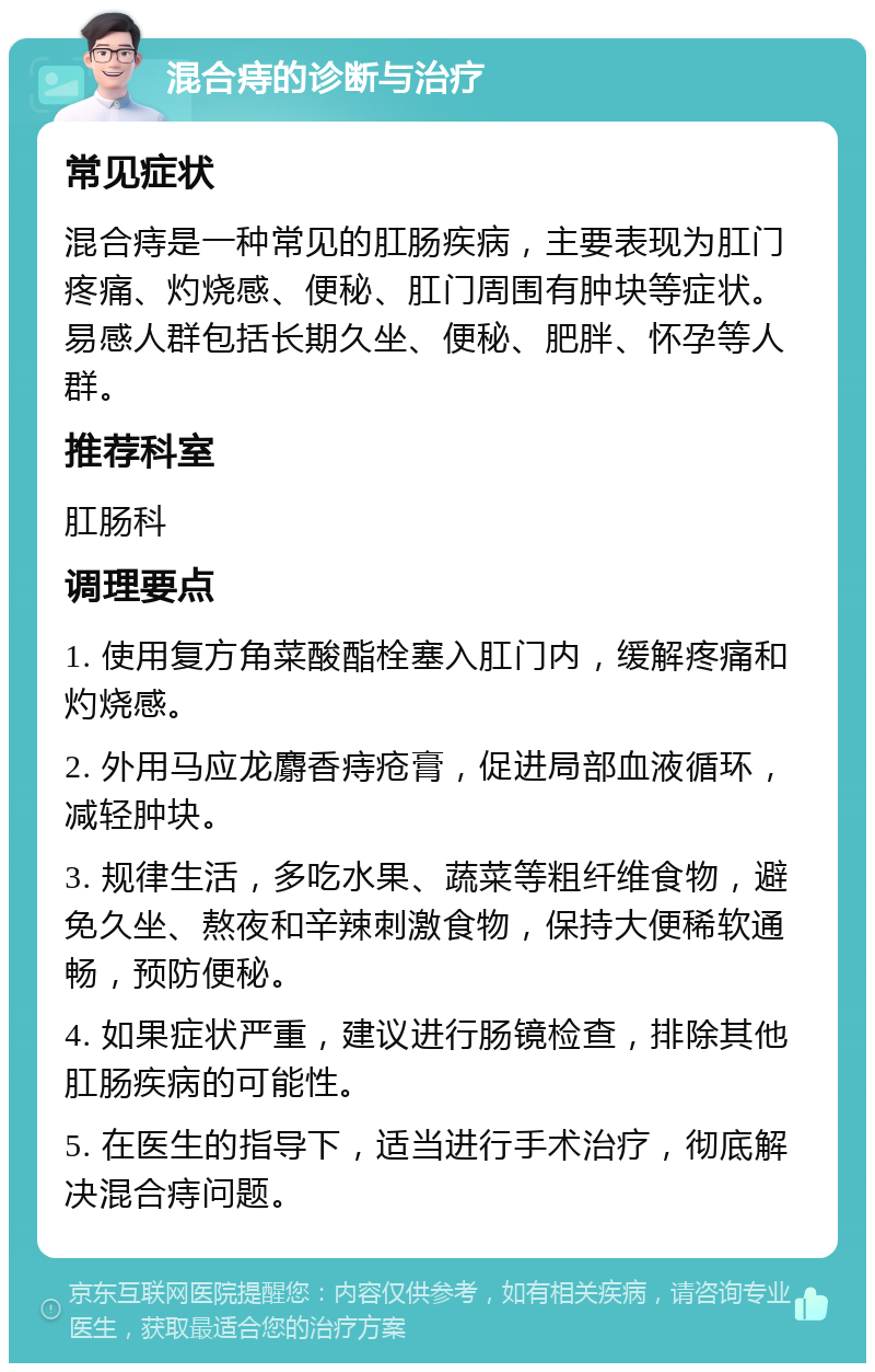 混合痔的诊断与治疗 常见症状 混合痔是一种常见的肛肠疾病，主要表现为肛门疼痛、灼烧感、便秘、肛门周围有肿块等症状。易感人群包括长期久坐、便秘、肥胖、怀孕等人群。 推荐科室 肛肠科 调理要点 1. 使用复方角菜酸酯栓塞入肛门内，缓解疼痛和灼烧感。 2. 外用马应龙麝香痔疮膏，促进局部血液循环，减轻肿块。 3. 规律生活，多吃水果、蔬菜等粗纤维食物，避免久坐、熬夜和辛辣刺激食物，保持大便稀软通畅，预防便秘。 4. 如果症状严重，建议进行肠镜检查，排除其他肛肠疾病的可能性。 5. 在医生的指导下，适当进行手术治疗，彻底解决混合痔问题。