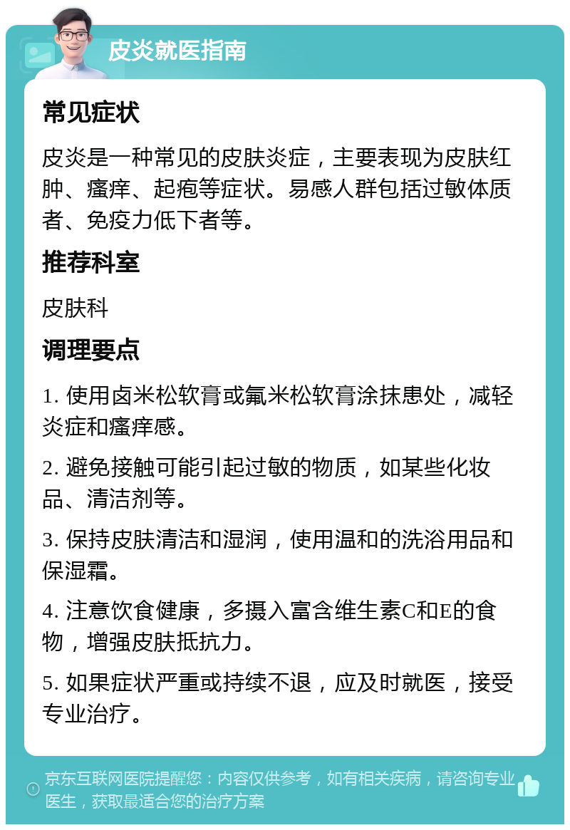 皮炎就医指南 常见症状 皮炎是一种常见的皮肤炎症，主要表现为皮肤红肿、瘙痒、起疱等症状。易感人群包括过敏体质者、免疫力低下者等。 推荐科室 皮肤科 调理要点 1. 使用卤米松软膏或氟米松软膏涂抹患处，减轻炎症和瘙痒感。 2. 避免接触可能引起过敏的物质，如某些化妆品、清洁剂等。 3. 保持皮肤清洁和湿润，使用温和的洗浴用品和保湿霜。 4. 注意饮食健康，多摄入富含维生素C和E的食物，增强皮肤抵抗力。 5. 如果症状严重或持续不退，应及时就医，接受专业治疗。