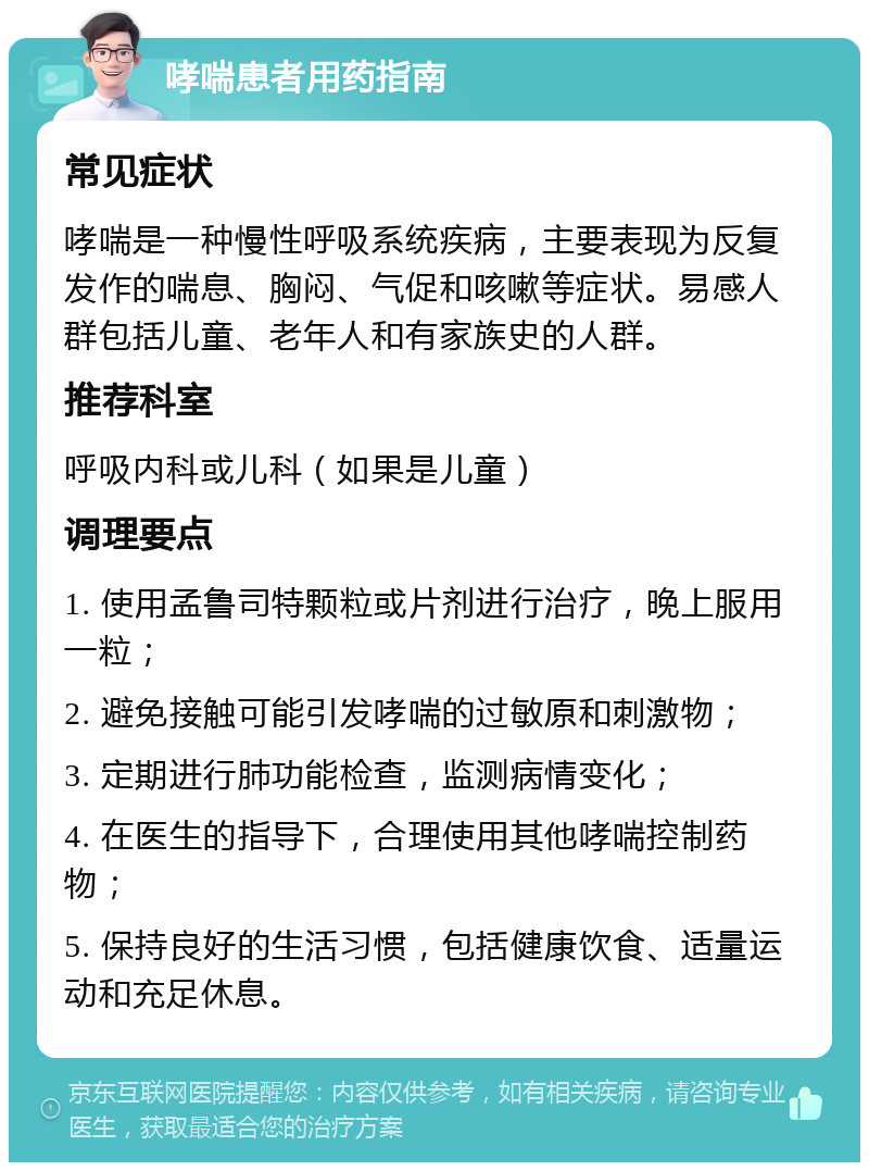 哮喘患者用药指南 常见症状 哮喘是一种慢性呼吸系统疾病，主要表现为反复发作的喘息、胸闷、气促和咳嗽等症状。易感人群包括儿童、老年人和有家族史的人群。 推荐科室 呼吸内科或儿科（如果是儿童） 调理要点 1. 使用孟鲁司特颗粒或片剂进行治疗，晚上服用一粒； 2. 避免接触可能引发哮喘的过敏原和刺激物； 3. 定期进行肺功能检查，监测病情变化； 4. 在医生的指导下，合理使用其他哮喘控制药物； 5. 保持良好的生活习惯，包括健康饮食、适量运动和充足休息。