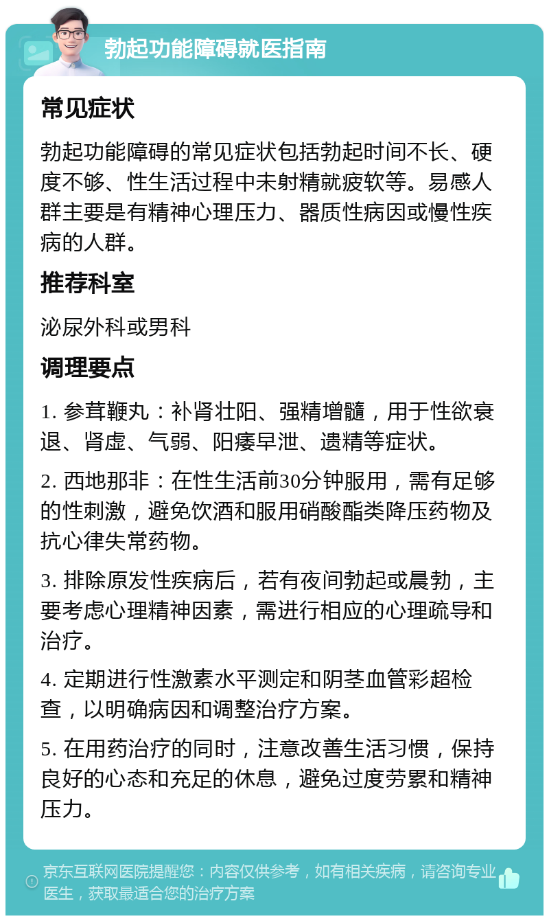 勃起功能障碍就医指南 常见症状 勃起功能障碍的常见症状包括勃起时间不长、硬度不够、性生活过程中未射精就疲软等。易感人群主要是有精神心理压力、器质性病因或慢性疾病的人群。 推荐科室 泌尿外科或男科 调理要点 1. 参茸鞭丸：补肾壮阳、强精增髓，用于性欲衰退、肾虚、气弱、阳痿早泄、遗精等症状。 2. 西地那非：在性生活前30分钟服用，需有足够的性刺激，避免饮酒和服用硝酸酯类降压药物及抗心律失常药物。 3. 排除原发性疾病后，若有夜间勃起或晨勃，主要考虑心理精神因素，需进行相应的心理疏导和治疗。 4. 定期进行性激素水平测定和阴茎血管彩超检查，以明确病因和调整治疗方案。 5. 在用药治疗的同时，注意改善生活习惯，保持良好的心态和充足的休息，避免过度劳累和精神压力。