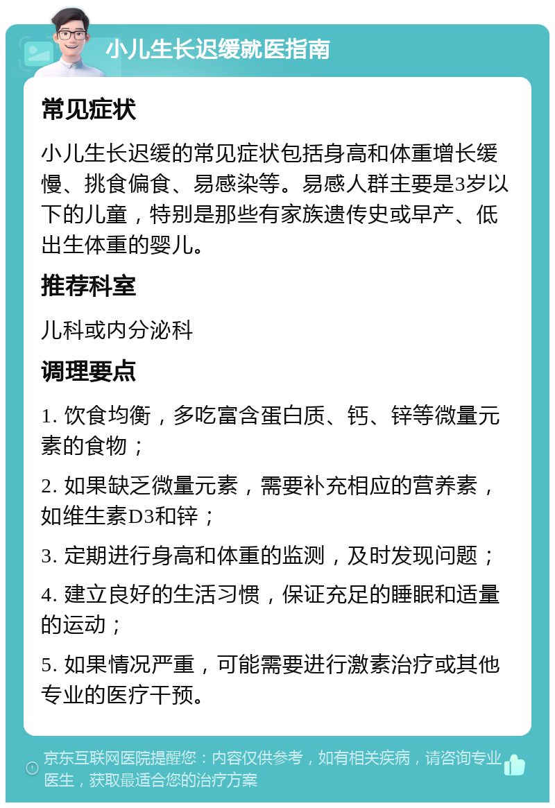 小儿生长迟缓就医指南 常见症状 小儿生长迟缓的常见症状包括身高和体重增长缓慢、挑食偏食、易感染等。易感人群主要是3岁以下的儿童，特别是那些有家族遗传史或早产、低出生体重的婴儿。 推荐科室 儿科或内分泌科 调理要点 1. 饮食均衡，多吃富含蛋白质、钙、锌等微量元素的食物； 2. 如果缺乏微量元素，需要补充相应的营养素，如维生素D3和锌； 3. 定期进行身高和体重的监测，及时发现问题； 4. 建立良好的生活习惯，保证充足的睡眠和适量的运动； 5. 如果情况严重，可能需要进行激素治疗或其他专业的医疗干预。