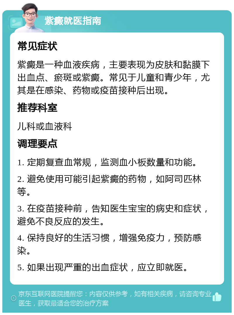 紫癜就医指南 常见症状 紫癜是一种血液疾病，主要表现为皮肤和黏膜下出血点、瘀斑或紫癜。常见于儿童和青少年，尤其是在感染、药物或疫苗接种后出现。 推荐科室 儿科或血液科 调理要点 1. 定期复查血常规，监测血小板数量和功能。 2. 避免使用可能引起紫癜的药物，如阿司匹林等。 3. 在疫苗接种前，告知医生宝宝的病史和症状，避免不良反应的发生。 4. 保持良好的生活习惯，增强免疫力，预防感染。 5. 如果出现严重的出血症状，应立即就医。