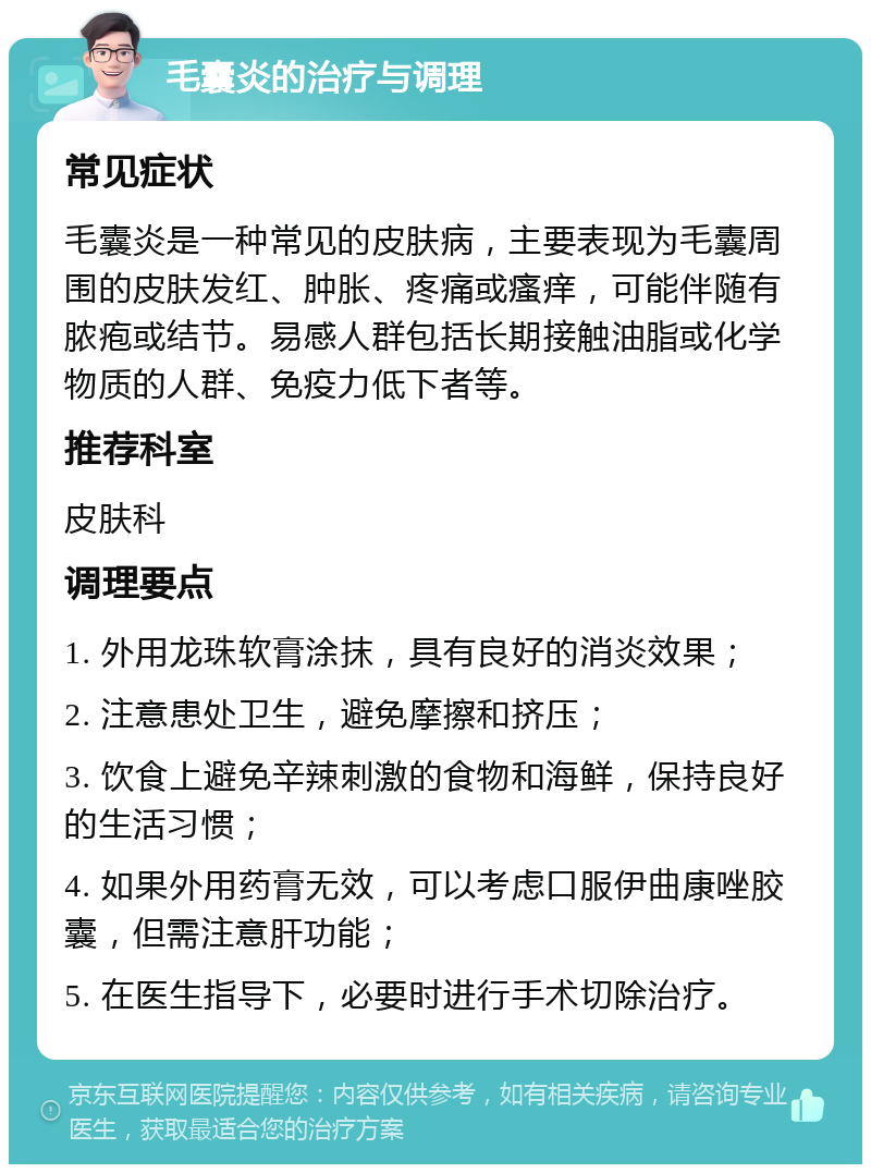 毛囊炎的治疗与调理 常见症状 毛囊炎是一种常见的皮肤病，主要表现为毛囊周围的皮肤发红、肿胀、疼痛或瘙痒，可能伴随有脓疱或结节。易感人群包括长期接触油脂或化学物质的人群、免疫力低下者等。 推荐科室 皮肤科 调理要点 1. 外用龙珠软膏涂抹，具有良好的消炎效果； 2. 注意患处卫生，避免摩擦和挤压； 3. 饮食上避免辛辣刺激的食物和海鲜，保持良好的生活习惯； 4. 如果外用药膏无效，可以考虑口服伊曲康唑胶囊，但需注意肝功能； 5. 在医生指导下，必要时进行手术切除治疗。