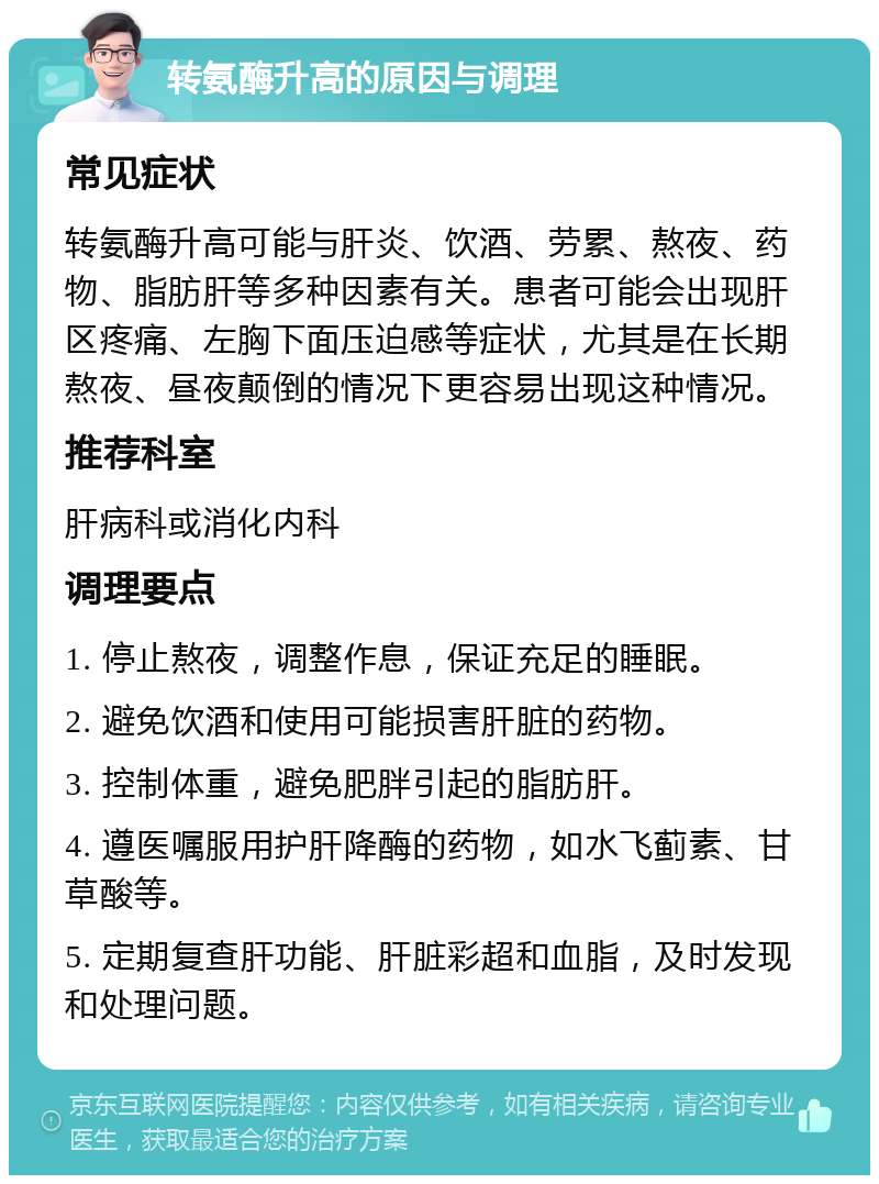 转氨酶升高的原因与调理 常见症状 转氨酶升高可能与肝炎、饮酒、劳累、熬夜、药物、脂肪肝等多种因素有关。患者可能会出现肝区疼痛、左胸下面压迫感等症状，尤其是在长期熬夜、昼夜颠倒的情况下更容易出现这种情况。 推荐科室 肝病科或消化内科 调理要点 1. 停止熬夜，调整作息，保证充足的睡眠。 2. 避免饮酒和使用可能损害肝脏的药物。 3. 控制体重，避免肥胖引起的脂肪肝。 4. 遵医嘱服用护肝降酶的药物，如水飞蓟素、甘草酸等。 5. 定期复查肝功能、肝脏彩超和血脂，及时发现和处理问题。