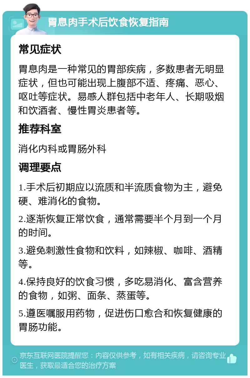 胃息肉手术后饮食恢复指南 常见症状 胃息肉是一种常见的胃部疾病，多数患者无明显症状，但也可能出现上腹部不适、疼痛、恶心、呕吐等症状。易感人群包括中老年人、长期吸烟和饮酒者、慢性胃炎患者等。 推荐科室 消化内科或胃肠外科 调理要点 1.手术后初期应以流质和半流质食物为主，避免硬、难消化的食物。 2.逐渐恢复正常饮食，通常需要半个月到一个月的时间。 3.避免刺激性食物和饮料，如辣椒、咖啡、酒精等。 4.保持良好的饮食习惯，多吃易消化、富含营养的食物，如粥、面条、蒸蛋等。 5.遵医嘱服用药物，促进伤口愈合和恢复健康的胃肠功能。