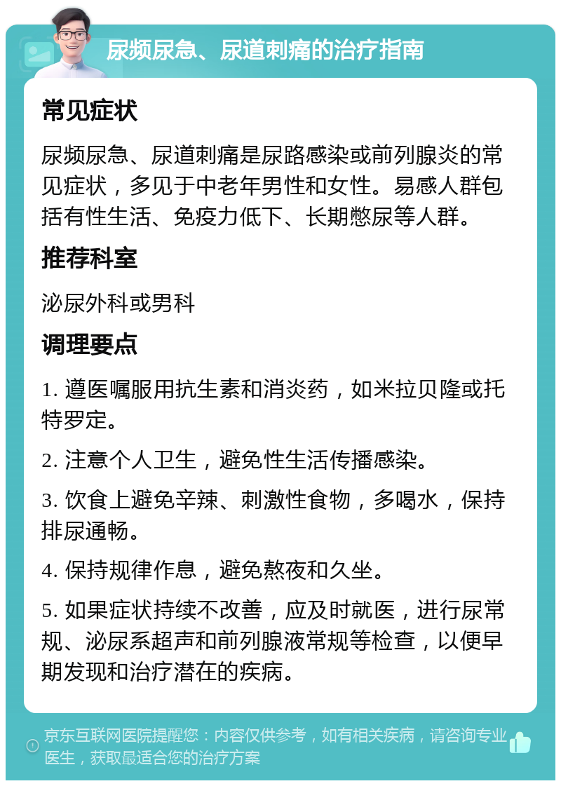 尿频尿急、尿道刺痛的治疗指南 常见症状 尿频尿急、尿道刺痛是尿路感染或前列腺炎的常见症状，多见于中老年男性和女性。易感人群包括有性生活、免疫力低下、长期憋尿等人群。 推荐科室 泌尿外科或男科 调理要点 1. 遵医嘱服用抗生素和消炎药，如米拉贝隆或托特罗定。 2. 注意个人卫生，避免性生活传播感染。 3. 饮食上避免辛辣、刺激性食物，多喝水，保持排尿通畅。 4. 保持规律作息，避免熬夜和久坐。 5. 如果症状持续不改善，应及时就医，进行尿常规、泌尿系超声和前列腺液常规等检查，以便早期发现和治疗潜在的疾病。