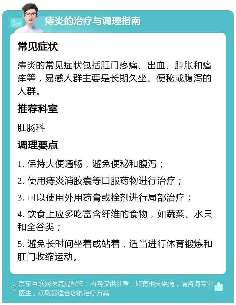 痔炎的治疗与调理指南 常见症状 痔炎的常见症状包括肛门疼痛、出血、肿胀和瘙痒等，易感人群主要是长期久坐、便秘或腹泻的人群。 推荐科室 肛肠科 调理要点 1. 保持大便通畅，避免便秘和腹泻； 2. 使用痔炎消胶囊等口服药物进行治疗； 3. 可以使用外用药膏或栓剂进行局部治疗； 4. 饮食上应多吃富含纤维的食物，如蔬菜、水果和全谷类； 5. 避免长时间坐着或站着，适当进行体育锻炼和肛门收缩运动。