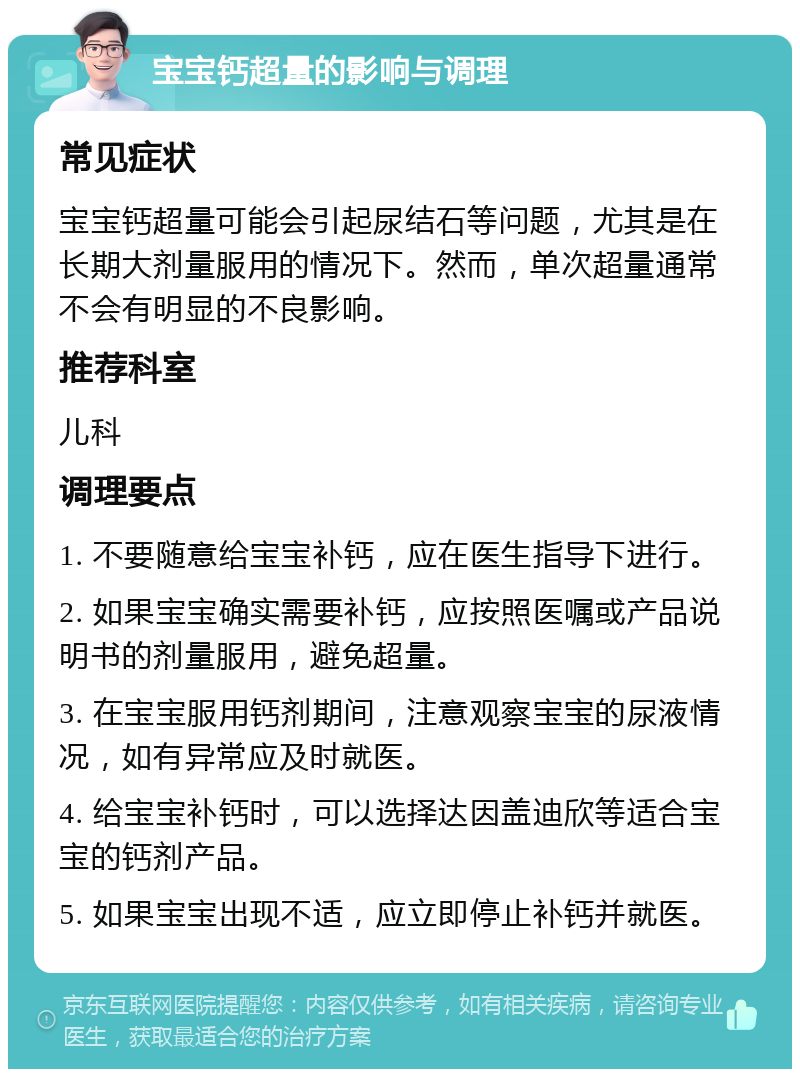 宝宝钙超量的影响与调理 常见症状 宝宝钙超量可能会引起尿结石等问题，尤其是在长期大剂量服用的情况下。然而，单次超量通常不会有明显的不良影响。 推荐科室 儿科 调理要点 1. 不要随意给宝宝补钙，应在医生指导下进行。 2. 如果宝宝确实需要补钙，应按照医嘱或产品说明书的剂量服用，避免超量。 3. 在宝宝服用钙剂期间，注意观察宝宝的尿液情况，如有异常应及时就医。 4. 给宝宝补钙时，可以选择达因盖迪欣等适合宝宝的钙剂产品。 5. 如果宝宝出现不适，应立即停止补钙并就医。