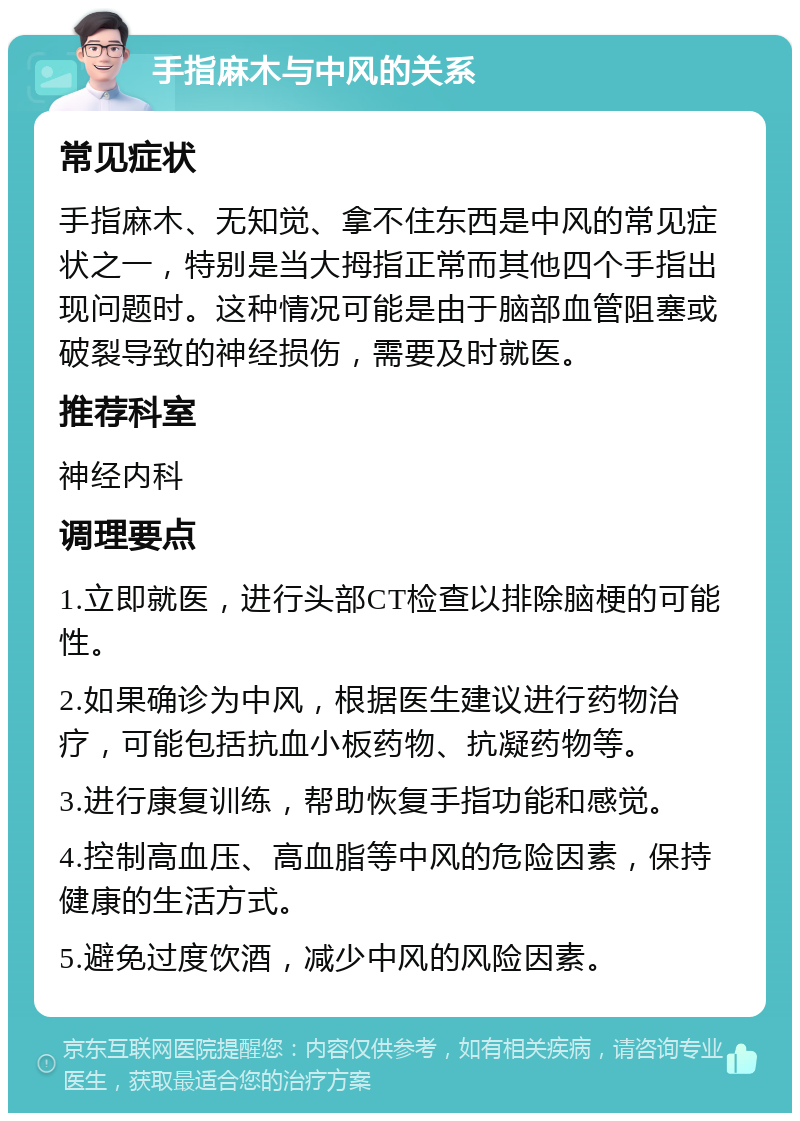 手指麻木与中风的关系 常见症状 手指麻木、无知觉、拿不住东西是中风的常见症状之一，特别是当大拇指正常而其他四个手指出现问题时。这种情况可能是由于脑部血管阻塞或破裂导致的神经损伤，需要及时就医。 推荐科室 神经内科 调理要点 1.立即就医，进行头部CT检查以排除脑梗的可能性。 2.如果确诊为中风，根据医生建议进行药物治疗，可能包括抗血小板药物、抗凝药物等。 3.进行康复训练，帮助恢复手指功能和感觉。 4.控制高血压、高血脂等中风的危险因素，保持健康的生活方式。 5.避免过度饮酒，减少中风的风险因素。