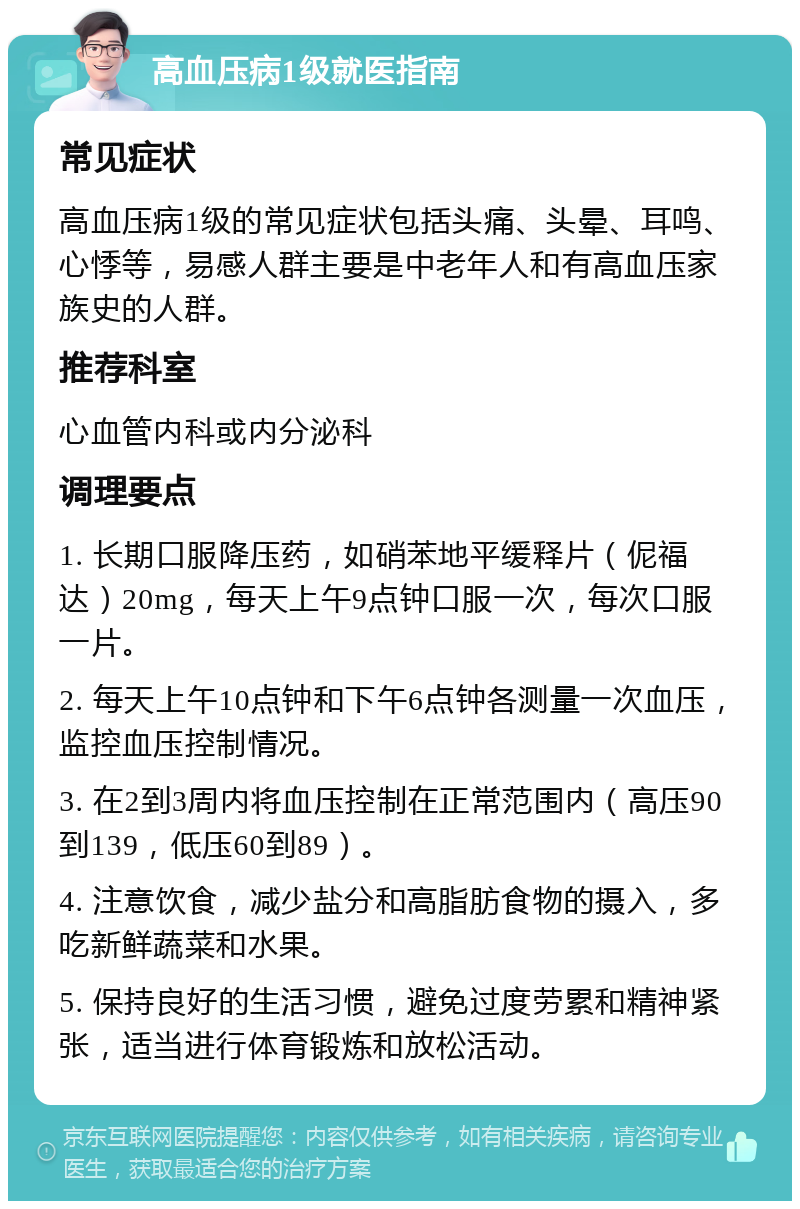 高血压病1级就医指南 常见症状 高血压病1级的常见症状包括头痛、头晕、耳鸣、心悸等，易感人群主要是中老年人和有高血压家族史的人群。 推荐科室 心血管内科或内分泌科 调理要点 1. 长期口服降压药，如硝苯地平缓释片（伲福达）20mg，每天上午9点钟口服一次，每次口服一片。 2. 每天上午10点钟和下午6点钟各测量一次血压，监控血压控制情况。 3. 在2到3周内将血压控制在正常范围内（高压90到139，低压60到89）。 4. 注意饮食，减少盐分和高脂肪食物的摄入，多吃新鲜蔬菜和水果。 5. 保持良好的生活习惯，避免过度劳累和精神紧张，适当进行体育锻炼和放松活动。