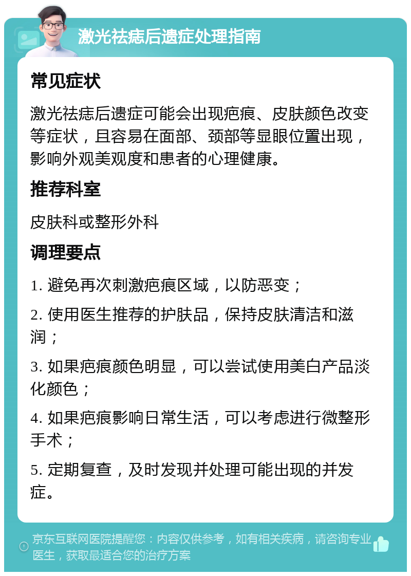 激光祛痣后遗症处理指南 常见症状 激光祛痣后遗症可能会出现疤痕、皮肤颜色改变等症状，且容易在面部、颈部等显眼位置出现，影响外观美观度和患者的心理健康。 推荐科室 皮肤科或整形外科 调理要点 1. 避免再次刺激疤痕区域，以防恶变； 2. 使用医生推荐的护肤品，保持皮肤清洁和滋润； 3. 如果疤痕颜色明显，可以尝试使用美白产品淡化颜色； 4. 如果疤痕影响日常生活，可以考虑进行微整形手术； 5. 定期复查，及时发现并处理可能出现的并发症。