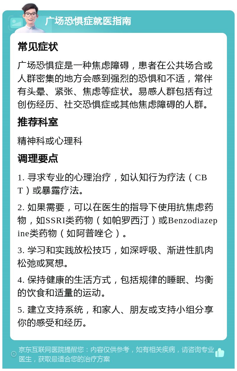 广场恐惧症就医指南 常见症状 广场恐惧症是一种焦虑障碍，患者在公共场合或人群密集的地方会感到强烈的恐惧和不适，常伴有头晕、紧张、焦虑等症状。易感人群包括有过创伤经历、社交恐惧症或其他焦虑障碍的人群。 推荐科室 精神科或心理科 调理要点 1. 寻求专业的心理治疗，如认知行为疗法（CBT）或暴露疗法。 2. 如果需要，可以在医生的指导下使用抗焦虑药物，如SSRI类药物（如帕罗西汀）或Benzodiazepine类药物（如阿普唑仑）。 3. 学习和实践放松技巧，如深呼吸、渐进性肌肉松弛或冥想。 4. 保持健康的生活方式，包括规律的睡眠、均衡的饮食和适量的运动。 5. 建立支持系统，和家人、朋友或支持小组分享你的感受和经历。