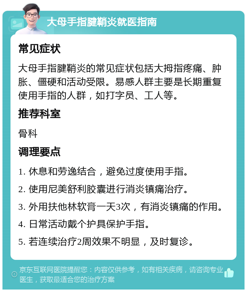 大母手指腱鞘炎就医指南 常见症状 大母手指腱鞘炎的常见症状包括大拇指疼痛、肿胀、僵硬和活动受限。易感人群主要是长期重复使用手指的人群，如打字员、工人等。 推荐科室 骨科 调理要点 1. 休息和劳逸结合，避免过度使用手指。 2. 使用尼美舒利胶囊进行消炎镇痛治疗。 3. 外用扶他林软膏一天3次，有消炎镇痛的作用。 4. 日常活动戴个护具保护手指。 5. 若连续治疗2周效果不明显，及时复诊。