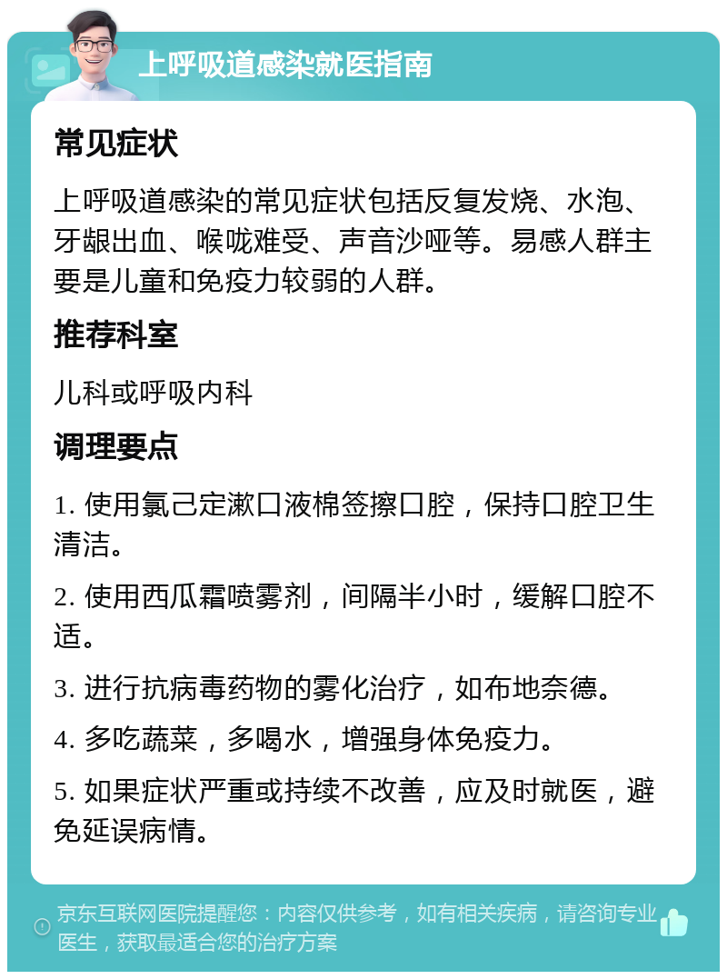 上呼吸道感染就医指南 常见症状 上呼吸道感染的常见症状包括反复发烧、水泡、牙龈出血、喉咙难受、声音沙哑等。易感人群主要是儿童和免疫力较弱的人群。 推荐科室 儿科或呼吸内科 调理要点 1. 使用氯己定漱口液棉签擦口腔，保持口腔卫生清洁。 2. 使用西瓜霜喷雾剂，间隔半小时，缓解口腔不适。 3. 进行抗病毒药物的雾化治疗，如布地奈德。 4. 多吃蔬菜，多喝水，增强身体免疫力。 5. 如果症状严重或持续不改善，应及时就医，避免延误病情。