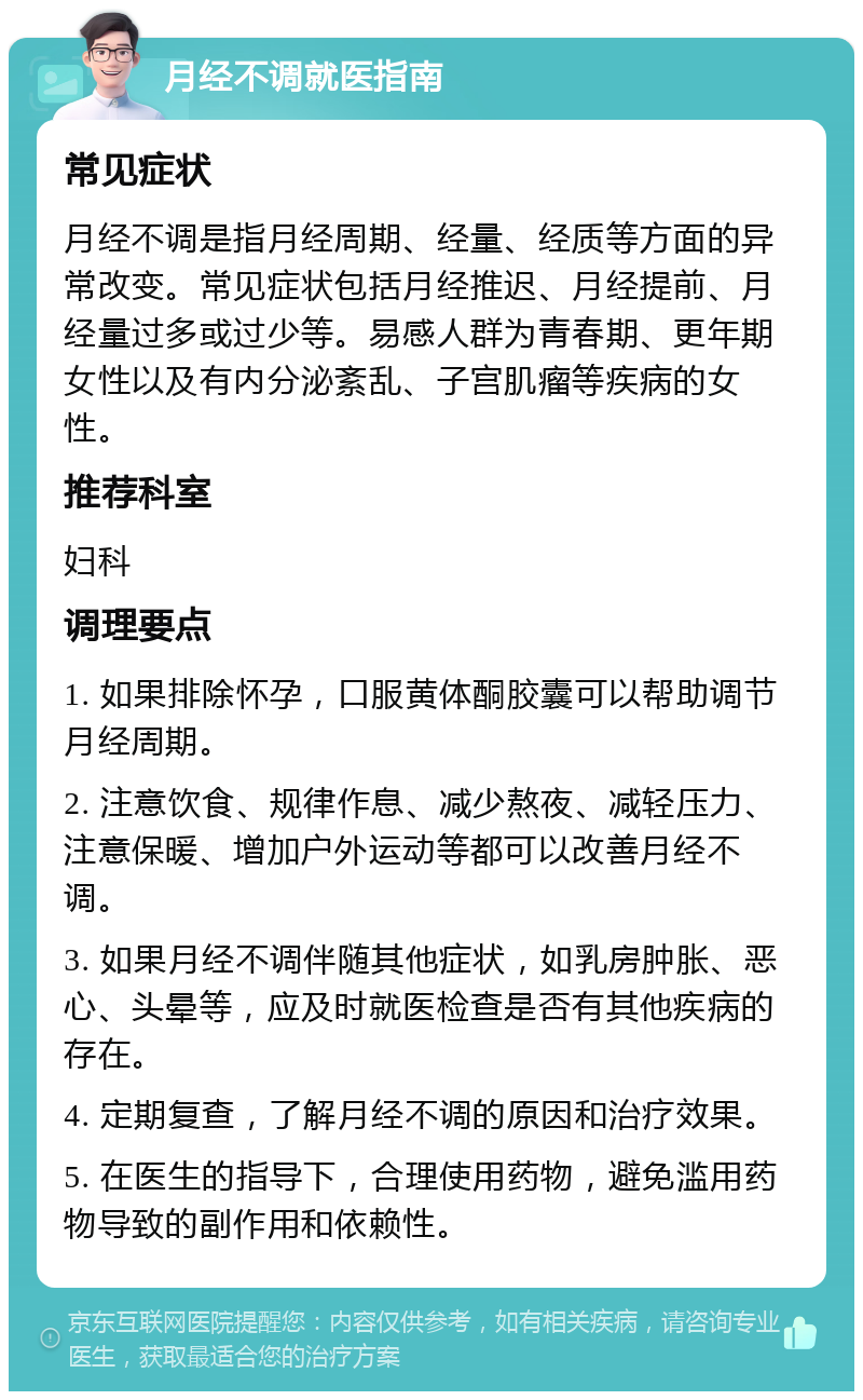 月经不调就医指南 常见症状 月经不调是指月经周期、经量、经质等方面的异常改变。常见症状包括月经推迟、月经提前、月经量过多或过少等。易感人群为青春期、更年期女性以及有内分泌紊乱、子宫肌瘤等疾病的女性。 推荐科室 妇科 调理要点 1. 如果排除怀孕，口服黄体酮胶囊可以帮助调节月经周期。 2. 注意饮食、规律作息、减少熬夜、减轻压力、注意保暖、增加户外运动等都可以改善月经不调。 3. 如果月经不调伴随其他症状，如乳房肿胀、恶心、头晕等，应及时就医检查是否有其他疾病的存在。 4. 定期复查，了解月经不调的原因和治疗效果。 5. 在医生的指导下，合理使用药物，避免滥用药物导致的副作用和依赖性。