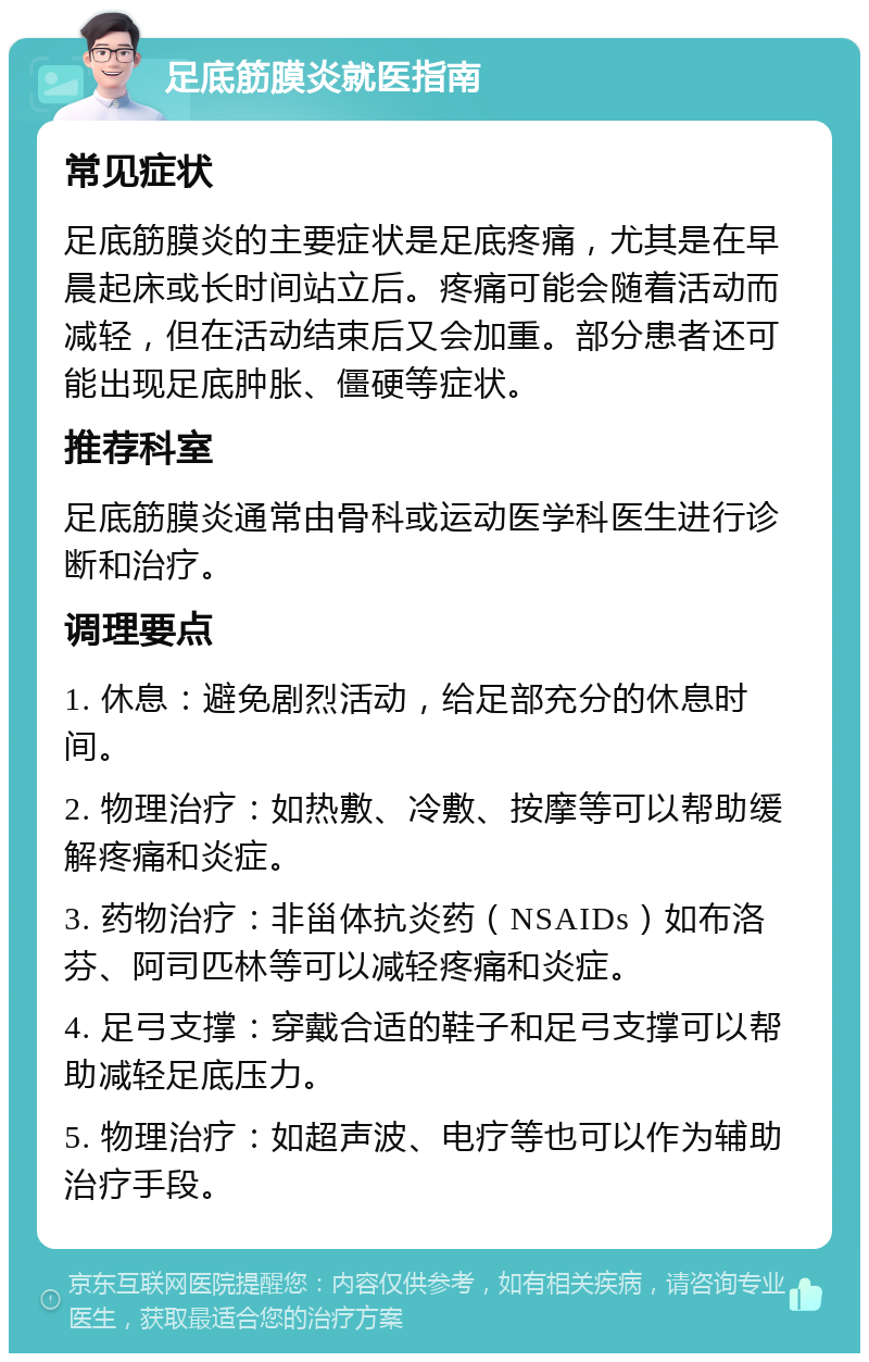 足底筋膜炎就医指南 常见症状 足底筋膜炎的主要症状是足底疼痛，尤其是在早晨起床或长时间站立后。疼痛可能会随着活动而减轻，但在活动结束后又会加重。部分患者还可能出现足底肿胀、僵硬等症状。 推荐科室 足底筋膜炎通常由骨科或运动医学科医生进行诊断和治疗。 调理要点 1. 休息：避免剧烈活动，给足部充分的休息时间。 2. 物理治疗：如热敷、冷敷、按摩等可以帮助缓解疼痛和炎症。 3. 药物治疗：非甾体抗炎药（NSAIDs）如布洛芬、阿司匹林等可以减轻疼痛和炎症。 4. 足弓支撑：穿戴合适的鞋子和足弓支撑可以帮助减轻足底压力。 5. 物理治疗：如超声波、电疗等也可以作为辅助治疗手段。