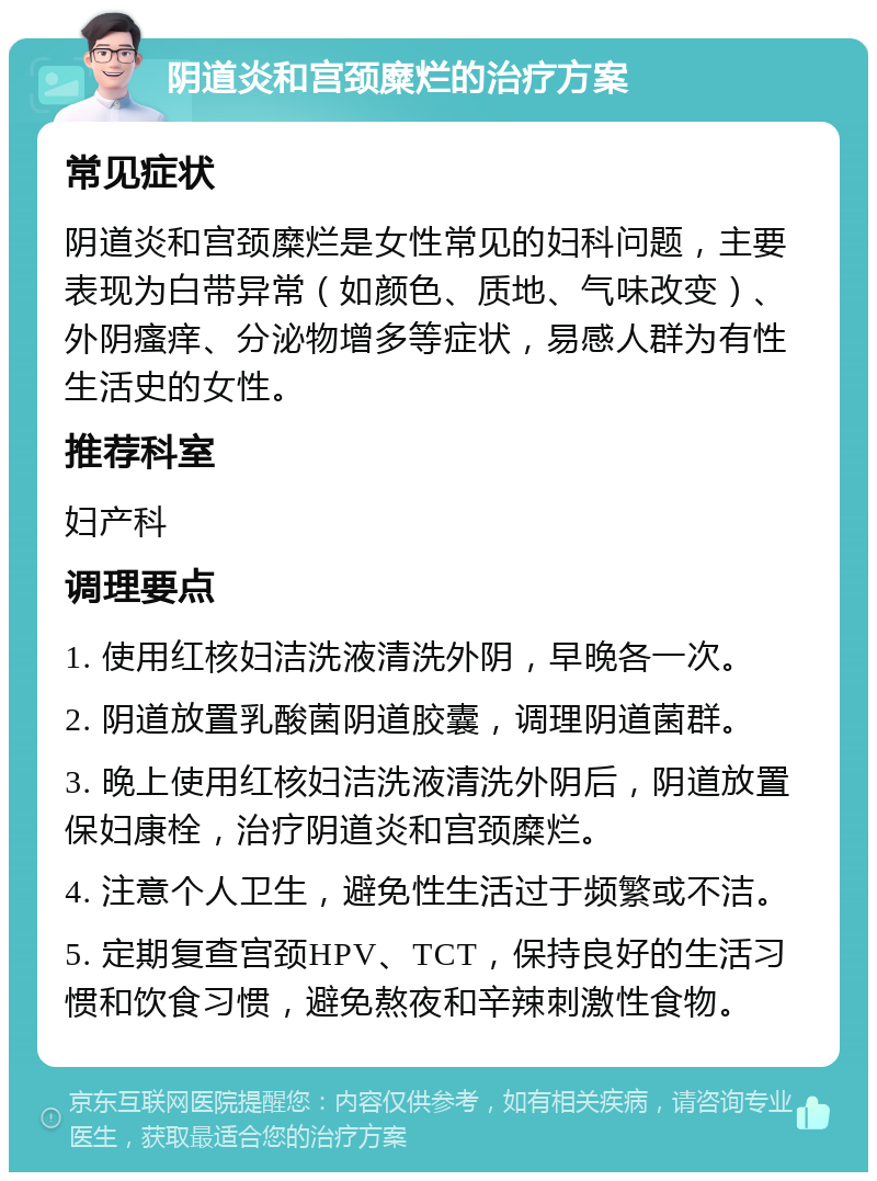 阴道炎和宫颈糜烂的治疗方案 常见症状 阴道炎和宫颈糜烂是女性常见的妇科问题，主要表现为白带异常（如颜色、质地、气味改变）、外阴瘙痒、分泌物增多等症状，易感人群为有性生活史的女性。 推荐科室 妇产科 调理要点 1. 使用红核妇洁洗液清洗外阴，早晚各一次。 2. 阴道放置乳酸菌阴道胶囊，调理阴道菌群。 3. 晚上使用红核妇洁洗液清洗外阴后，阴道放置保妇康栓，治疗阴道炎和宫颈糜烂。 4. 注意个人卫生，避免性生活过于频繁或不洁。 5. 定期复查宫颈HPV、TCT，保持良好的生活习惯和饮食习惯，避免熬夜和辛辣刺激性食物。