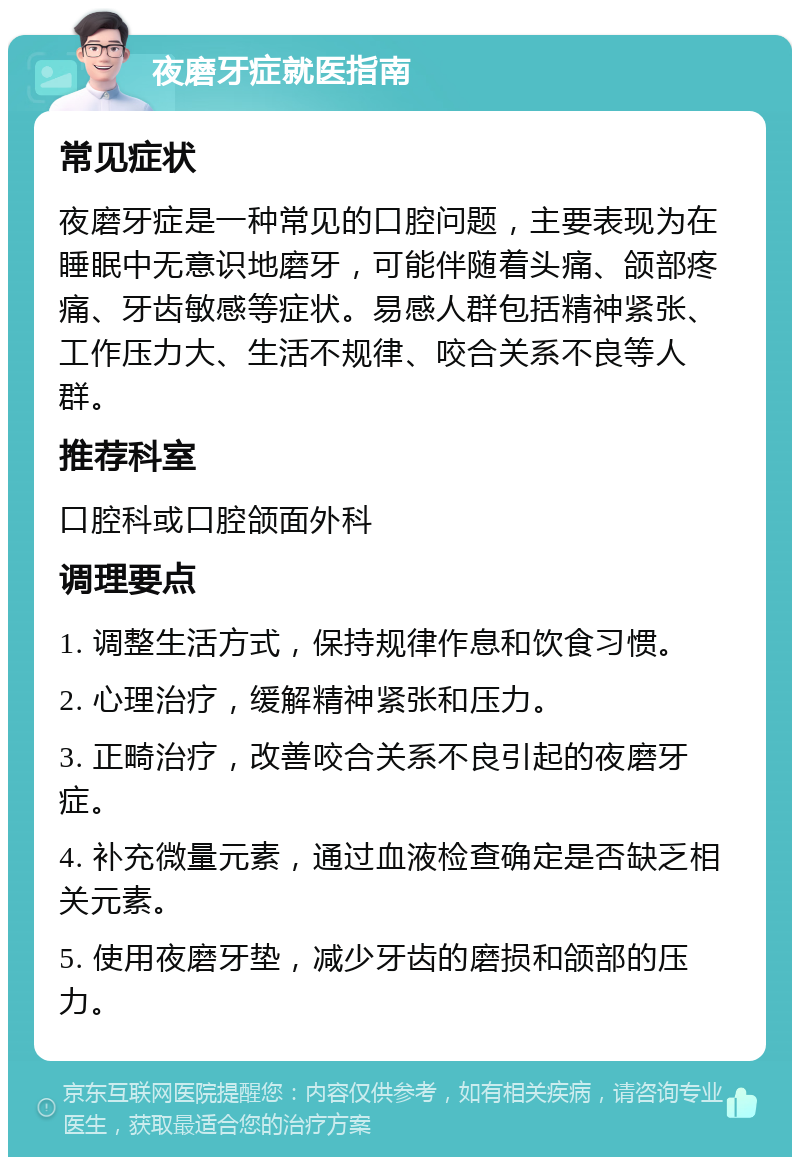 夜磨牙症就医指南 常见症状 夜磨牙症是一种常见的口腔问题，主要表现为在睡眠中无意识地磨牙，可能伴随着头痛、颌部疼痛、牙齿敏感等症状。易感人群包括精神紧张、工作压力大、生活不规律、咬合关系不良等人群。 推荐科室 口腔科或口腔颌面外科 调理要点 1. 调整生活方式，保持规律作息和饮食习惯。 2. 心理治疗，缓解精神紧张和压力。 3. 正畸治疗，改善咬合关系不良引起的夜磨牙症。 4. 补充微量元素，通过血液检查确定是否缺乏相关元素。 5. 使用夜磨牙垫，减少牙齿的磨损和颌部的压力。