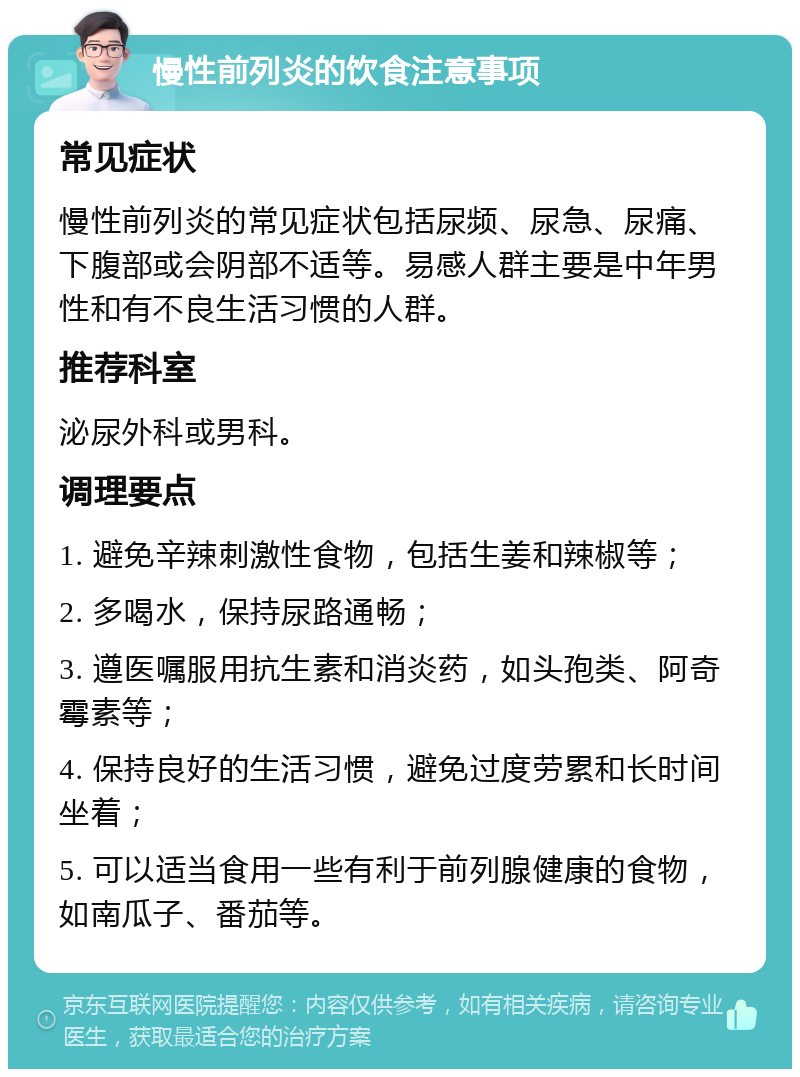 慢性前列炎的饮食注意事项 常见症状 慢性前列炎的常见症状包括尿频、尿急、尿痛、下腹部或会阴部不适等。易感人群主要是中年男性和有不良生活习惯的人群。 推荐科室 泌尿外科或男科。 调理要点 1. 避免辛辣刺激性食物，包括生姜和辣椒等； 2. 多喝水，保持尿路通畅； 3. 遵医嘱服用抗生素和消炎药，如头孢类、阿奇霉素等； 4. 保持良好的生活习惯，避免过度劳累和长时间坐着； 5. 可以适当食用一些有利于前列腺健康的食物，如南瓜子、番茄等。