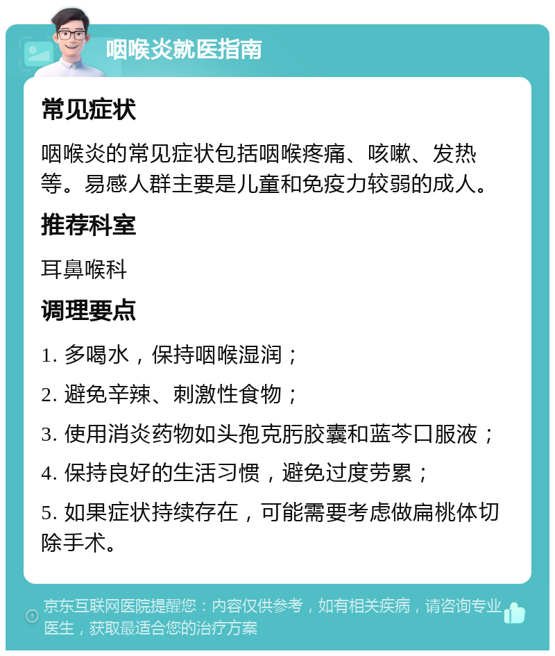 咽喉炎就医指南 常见症状 咽喉炎的常见症状包括咽喉疼痛、咳嗽、发热等。易感人群主要是儿童和免疫力较弱的成人。 推荐科室 耳鼻喉科 调理要点 1. 多喝水，保持咽喉湿润； 2. 避免辛辣、刺激性食物； 3. 使用消炎药物如头孢克肟胶囊和蓝芩口服液； 4. 保持良好的生活习惯，避免过度劳累； 5. 如果症状持续存在，可能需要考虑做扁桃体切除手术。