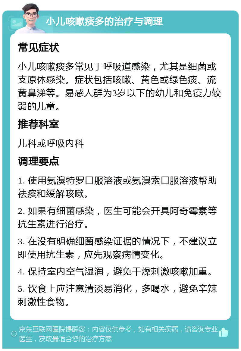 小儿咳嗽痰多的治疗与调理 常见症状 小儿咳嗽痰多常见于呼吸道感染，尤其是细菌或支原体感染。症状包括咳嗽、黄色或绿色痰、流黄鼻涕等。易感人群为3岁以下的幼儿和免疫力较弱的儿童。 推荐科室 儿科或呼吸内科 调理要点 1. 使用氨溴特罗口服溶液或氨溴索口服溶液帮助祛痰和缓解咳嗽。 2. 如果有细菌感染，医生可能会开具阿奇霉素等抗生素进行治疗。 3. 在没有明确细菌感染证据的情况下，不建议立即使用抗生素，应先观察病情变化。 4. 保持室内空气湿润，避免干燥刺激咳嗽加重。 5. 饮食上应注意清淡易消化，多喝水，避免辛辣刺激性食物。