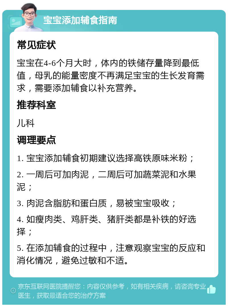 宝宝添加辅食指南 常见症状 宝宝在4-6个月大时，体内的铁储存量降到最低值，母乳的能量密度不再满足宝宝的生长发育需求，需要添加辅食以补充营养。 推荐科室 儿科 调理要点 1. 宝宝添加辅食初期建议选择高铁原味米粉； 2. 一周后可加肉泥，二周后可加蔬菜泥和水果泥； 3. 肉泥含脂肪和蛋白质，易被宝宝吸收； 4. 如瘦肉类、鸡肝类、猪肝类都是补铁的好选择； 5. 在添加辅食的过程中，注意观察宝宝的反应和消化情况，避免过敏和不适。